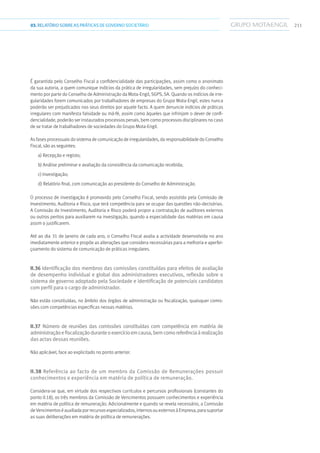 21103.RELATÓRIOSOBRE AS PRÁTICAS DE GOVERNO SOCIETÁRIO
É garantida pelo Conselho Fiscal a confidencialidade das participações, assim como o anonimato
da sua autoria, a quem comunique indícios da prática de irregularidades, sem prejuízo do conheci-
mento por parte do Conselho de Administração da Mota-Engil, SGPS, SA. Quando os indícios de irre-
gularidades forem comunicados por trabalhadores de empresas do Grupo Mota-Engil, estes nunca
poderão ser prejudicados nos seus direitos por aquele facto. A quem denuncie indícios de práticas
irregulares com manifesta falsidade ou má-fé, assim como àqueles que infrinjam o dever de confi-
dencialidade, poderão ser instaurados processos penais, bem como processos disciplinares no caso
de se tratar de trabalhadores de sociedades do Grupo Mota-Engil.
As fases processuais do sistema de comunicação de irregularidades, da responsabilidade do Conselho
Fiscal, são as seguintes:
a) Recepção e registo;
b) Análise preliminar e avaliação da consistência da comunicação recebida;
c) Investigação;
d) Relatório final, com comunicação ao presidente do Conselho de Administração.
O processo de investigação é promovido pelo Conselho Fiscal, sendo assistido pela Comissão de
Investimento, Auditoria e Risco, que terá competência para se ocupar das questões não-decisórias.
A Comissão de Investimento, Auditoria e Risco poderá propor a contratação de auditores externos
ou outros peritos para auxiliarem na investigação, quando a especialidade das matérias em causa
assim o justificarem.
Até ao dia 31 de Janeiro de cada ano, o Conselho Fiscal avalia a actividade desenvolvida no ano
imediatamente anterior e propõe as alterações que considera necessárias para a melhoria e aperfei-
çoamento do sistema de comunicação de práticas irregulares.
II.36 Identificação dos membros das comissões constituídas para efeitos de avaliação
de desempenho individual e global dos administradores executivos, reflexão sobre o
sistema de governo adoptado pela Sociedade e identificação de potenciais candidatos
com perfil para o cargo de administrador.
Não estão constituídas, no âmbito dos órgãos de administração ou fiscalização, quaisquer comis-
sões com competências específicas nessas matérias.
II.37 Número de reuniões das comissões constituídas com competência em matéria de
administraçãoefiscalizaçãoduranteoexercícioemcausa,bemcomoreferênciaàrealização
das actas dessas reuniões.
Não aplicável, face ao explicitado no ponto anterior.
II.38 Referência ao facto de um membro da Comissão de Remunerações possuir
conhecimentos e experiência em matéria de política de remuneração.
Considera-se que, em virtude dos respectivos currículos e percursos profissionais (constantes do
ponto II.18), os três membros da Comissão de Vencimentos possuem conhecimentos e experiência
em matéria de política de remuneração. Adicionalmente e quando se revela necessário, a Comissão
de Vencimentoséauxiliadaporrecursosespecializados,internosouexternosàEmpresa,parasuportar
as suas deliberações em matéria de política de remunerações.
 
