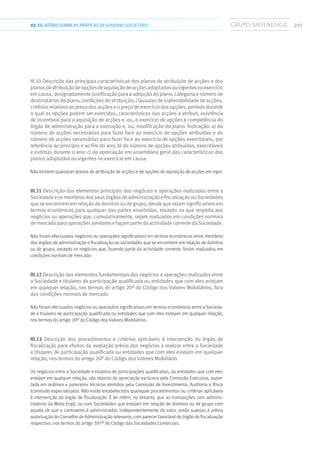 21503.RELATÓRIOSOBRE AS PRÁTICAS DE GOVERNO SOCIETÁRIO
III.10 Descrição das principais características dos planos de atribuição de acções e dos
planosdeatribuiçãodeopçõesdeaquisiçãodeacçõesadoptadosouvigentesnoexercício
emcausa,designadamentejustificaçãoparaaadopçãodoplano,categoriaenúmerode
destinatáriosdoplano,condiçõesdeatribuição,cláusulasdeinalienabilidadedeacções,
critériosrelativosaopreçodasacçõeseopreçodeexercíciodasopções,períododurante
o qual as opções podem ser exercidas, características das acções a atribuir, existência
de incentivos para a aquisição de acções e, ou, o exercício de opções e competência do
órgão de administração para a execução e, ou, modificação do plano. Indicação: a) do
número de acções necessárias para fazer face ao exercício de opções atribuídas e do
número de acções necessárias para fazer face ao exercício de opções exercitáveis, por
referência ao princípio e ao fim do ano; b) do número de opções atribuídas, exercitáveis
e extintas durante o ano: c) da apreciação em assembleia geral das características dos
planos adoptados ou vigentes no exercício em causa.
Não existem quaisquer planos de atribuição de acções e de opções de aquisição de acções em vigor.
III.11 Descrição dos elementos principais dos negócios e operações realizados entre a
SociedadeeosmembrosdosseusórgãosdeadministraçãoefiscalizaçãoouSociedades
queseencontrememrelaçãodedomíniooudegrupo,desdequesejamsignificativosem
termos económicos para qualquer das partes envolvidas, excepto no que respeita aos
negócios ou operações que, cumulativamente, sejam realizados em condições normais
demercadoparaoperaçõessimilaresefaçampartedaactividadecorrentedaSociedade.
Não foram efectuados negócios ou operações significativos em termos económicos entre membros
dos órgãos de administração e fiscalização ou sociedades que se encontrem em relação de domínio
ou de grupo, excepto os negócios que, fazendo parte da actividade corrente, foram realizados em
condições normais de mercado.
III.12 Descrição dos elementos fundamentais dos negócios e operações realizados entre
a Sociedade e titulares de participação qualificada ou entidades que com eles estejam
em qualquer relação, nos termos do artigo 20º do Código dos Valores Mobiliários, fora
das condições normais de mercado.
Não foram efectuados negócios ou operações significativos em termos económicos entre a Socieda-
de e titulares de participação qualificada ou entidades que com eles estejam em qualquer relação,
nos termos do artigo 20º do Código dos Valores Mobiliários.
III.13 Descrição dos procedimentos e critérios aplicáveis à intervenção do órgão de
fiscalização para efeitos da avaliação prévia dos negócios a realizar entre a Sociedade
e titulares de participação qualificada ou entidades que com eles estejam em qualquer
relação, nos termos do artigo 20º do Código dos Valores Mobiliário.
Os negócios entre a Sociedade e titulares de participações qualificadas, ou entidades que com eles
estejam em qualquer relação, são objecto de apreciação exclusiva pela Comissão Executiva, supor-
tada em análises e pareceres técnicos emitidos pela Comissão de Investimento, Auditoria e Risco
(comissão especializada). Não estão estabelecidos quaisquer procedimentos ou critérios aplicáveis
à intervenção do órgão de fiscalização. É de referir, no entanto, que as transacções com adminis-
tradores da Mota-Engil, ou com Sociedades que estejam em relação de domínio ou de grupo com
aquela de que o contraente é administrador, independentemente do valor, estão sujeitas à prévia
autorização do Conselho de Administração relevante, com parecer favorável do órgão de fiscalização
respectivo, nos termos do artigo 397º do Código das Sociedades Comerciais.
 