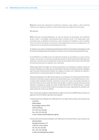 216 apresentaçãoCONTAS CONSOLIDADAS2011
III.14 Descrição dos elementos estatísticos (número, valor médio e valor máximo)
relativos aos negócios sujeitos à intervenção prévia do órgão de fiscalização.
Não aplicável.
III.15 Indicação da disponibilização, no sítio de internet da Sociedade, dos relatórios
anuais sobre a actividade desenvolvida pelo Conselho Geral e de Supervisão, pela
Comissão para as Matérias Financeiras, pela Comissão de Auditoria e pelo Conselho
Fiscal, incluindo indicação de eventuais constrangimentos com que se depararam, em
conjunto com os documentos de prestação de contas.
OsrelatóriosanuaissobreaactividadedesenvolvidapeloConselhoFiscalsãoobjectodedivulgaçãonosítio
deinternetdaSociedade(www.mota-engil.pt),emconjuntocomosdocumentosdeprestaçãodecontas.
III.16 Referência à existência de um Gabinete de Apoio ao Investidor ou a outro serviço
similar,comalusãoa:a)funçõesdoGabinete;b)tipodeinformaçãodisponibilizadapelo
Gabinete;c)viasdeacessoaoGabinete;d)sítiodaSociedadenainternet;e)identificação
do representante para as relações com o mercado.
A Mota-Engil, SGPS, SA mantém um contacto permanente com investidores e analistas, através da
Direcção de Relações com o Mercado, que disponibiliza informação actualizada relevante e fidedigna,
além de prestar esclarecimentos relativos aos negócios do Grupo, com o objectivo de melhorar o
conhecimento e a compreensão destes em relação ao Grupo.
A Direcção de Relações com o Mercado de Capitais, em articulação com a Direcção de Planeamento e
Controlo de Corporativo, prepara regularmente apresentações para a comunidade financeira, comu-
nicações sobre resultados trimestrais, semestrais e anuais, bem como comunicações relevantes ao
mercado sempre que tal se revele necessário para divulgar ou clarificar qualquer evento que possa
influenciar a evolução da cotação das acções da Mota-Engil, SGPS, SA. Adicionalmente, e quando
solicitada, fornece esclarecimentos sobre as actividades do Grupo, respondendo às questões colo-
cadas através de e-mail ou por telefone.
Toda a informação divulgada é disponibilizada na página de internet da CMVM (www.cmvm.pt) e na
página de internet da Mota-Engil (www.mota-engil.pt).
O representante para as Relações com o Mercado é o Dr. Luís Filipe Cardoso da Silva, cujos contactos são:
Luís Silva
Edifício Mota
Rua do Rego Lameiro, Nº38
4300-454 Porto
Tel: +351 225 190 300
Fax: +351 225 190 303
e-mail: investor.relations@mota-engil.pt
O responsável pela Direcção de Relações com o Mercado é o Dr. João Vermelho, cujos contactos são:
João Vermelho
Rua Mário Dionísio, nº 2
2796-957 Linda-a-Velha
Tel: 351 214 158 200
Fax: +351 214 158 688
e-mail: jvermelho@mota-engil.pt
 