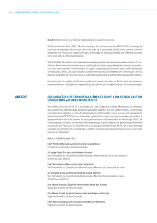 218 apresentaçãoCONTAS CONSOLIDADAS2011
III.18 Referência ao período de rotatividade do auditor externo.
A Deloitte  Associados, SROC, SA presta serviços de auditoria externa à MOTA-ENGIL, ao abrigo de
contratos de prestação de serviços com a duração de 1 ano, desde 1992, sendo que em 2009 foi
designado um novo sócio responsável pela orientação ou execução directa dos referidos serviços
(sete anos após a última substituição).
A MOTA-ENGIL não definiu nem implementou qualquer política de rotação do auditor externo. O Con-
selho de Administração considera que a substituição do sócio responsável pelos serviços de audito-
ria a cada sete anos (em conformidade com a prática adoptada pela Deloitte, quer através da Deloitte
 Associados, SROC, SA, quer através da rede internacional da Deloitte), em combinação com os
poderes atribuídos ao Conselho Fiscal, é suficiente para garantir a independência do auditor externo.
A manutenção do auditor está fundamentada num parecer do órgão de fiscalização que ponderou
expressamente as condições de independência do auditor e as vantagens e custos da sua substituição.
Declaração nos termos da alínea c) do nº 1 do Artigo 245º do
Código dOS Valores Mobiliários
Nos termos da alínea c) do nº 1 do Artigo 245º do Código dos Valores Mobiliários, os membros
do Conselho de Administração declaram que, tanto quanto é do seu conhecimento, a informação
constante deste relatório e contas foi elaborada em conformidade com as normas internacionais de
relato financeiro (“IFRS”) tal como adoptadas pela União Europeia, dando uma imagem verdadeira e
apropriada do activo e do passivo, da situação financeira e dos resultados da Mota-Engil, SGPS, SA
e das empresas incluídas no perímetro de consolidação, e que o relatório de gestão expõe fielmente
a evolução dos negócios, do desempenho e da posição da Mota-Engil, SGPS, SA e das empresas
incluídas no perímetro de consolidação, e contém uma descrição dos principais riscos e incertezas
com que se defrontam.
Porto, 12 de Março de 2012
Engº António Manuel Queirós Vasconcelos da Mota
Presidente do Conselho de Administração
Dr. Jorge Paulo Sacadura de Almeida Coelho
Vice-Presidente do Conselho de Administração e Presidente da Comissão Executiva
(Chief Executive Officer)
Engº Arnaldo José Nunes da Costa Figueiredo
Vice-Presidente do Conselho de Administração e Membro da Comissão Executiva
Dr. Gonçalo Nuno Gomes de Andrade Moura Martins
Vice-Presidente do Conselho de Administração e Membro da Comissão Executiva
(Chief Financial Officer)
Dra. Maria Manuela Queirós Vasconcelos Mota dos Santos
Vogal do Conselho de Administração
Dra. Maria Teresa Queirós Vasconcelos Mota Neves da Costa
Vogal do Conselho de Administração
Engª Maria Paula Queirós Vasconcelos Mota de Meireles
Vogal do Conselho de Administração
ANEXOS
 