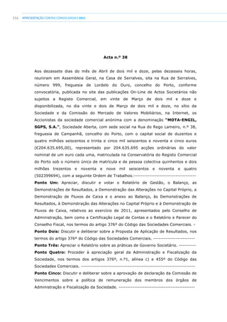 234 apresentaçãoCONTAS CONSOLIDADAS2011
Acta n.º 38
Aos dezassete dias do mês de Abril de dois mil e doze, pelas dezasseis horas,
reuniram em Assembleia Geral, na Casa de Serralves, sita na Rua de Serralves,
número 999, freguesia de Lordelo do Ouro, concelho do Porto, conforme
convocatória, publicada no site das publicações On-Line de Actos Societários não
sujeitos a Registo Comercial, em vinte de Março de dois mil e doze e
disponibilizada, no dia vinte e dois de Março de dois mil e doze, no sítio da
Sociedade e da Comissão do Mercado de Valores Mobiliários, na Internet, os
Accionistas da sociedade comercial anónima com a denominação “MOTA-ENGIL,
SGPS, S.A.”, Sociedade Aberta, com sede social na Rua do Rego Lameiro, n.º 38,
freguesia de Campanhã, concelho do Porto, com o capital social de duzentos e
quatro milhões seiscentos e trinta e cinco mil seiscentos e noventa e cinco euros
(€204.635.695,00), representado por 204.635.695 acções ordinárias do valor
nominal de um euro cada uma, matriculada na Conservatória do Registo Comercial
do Porto sob o número único de matrícula e de pessoa colectiva quinhentos e dois
milhões trezentos e noventa e nove mil seiscentos e noventa e quatro
(502399694), com a seguinte Ordem de Trabalhos:------------------------------------
Ponto Um: Apreciar, discutir e votar o Relatório de Gestão, o Balanço, as
Demonstrações de Resultados, a Demonstração das Alterações no Capital Próprio, a
Demonstração de Fluxos de Caixa e o anexo ao Balanço, às Demonstrações de
Resultados, à Demonstração das Alterações no Capital Próprio e à Demonstração de
Fluxos de Caixa, relativos ao exercício de 2011, apresentados pelo Conselho de
Administração, bem como a Certificação Legal de Contas e o Relatório e Parecer do
Conselho Fiscal, nos termos do artigo 376º do Código das Sociedades Comerciais. -
Ponto Dois: Discutir e deliberar sobre a Proposta de Aplicação de Resultados, nos
termos do artigo 376º do Código das Sociedades Comerciais. ------------------------
Ponto Três: Apreciar o Relatório sobre as práticas de Governo Societário. ----------
Ponto Quatro: Proceder à apreciação geral da Administração e Fiscalização da
Sociedade, nos termos dos artigos 376º, n.º1, alínea c) e 455º do Código das
Sociedades Comerciais. ------------------------------------------------------------------
Ponto Cinco: Discutir e deliberar sobre a aprovação de declaração da Comissão de
Vencimentos sobre a política de remuneração dos membros dos órgãos de
Administração e Fiscalização da Sociedade. --------------------------------------------
 