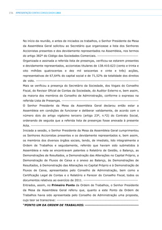 236 apresentaçãoCONTAS CONSOLIDADAS2011
No início da reunião, e antes de iniciados os trabalhos, o Senhor Presidente da Mesa
da Assembleia Geral solicitou ao Secretário que organizasse a lista dos Senhores
Accionistas presentes e dos devidamente representados na Assembleia, nos termos
do artigo 382º do Código das Sociedades Comerciais. ---------------------------------
Organizada e assinada a referida lista de presenças, verificou-se estarem presentes
e devidamente representados, accionistas titulares de 138.410.623 (cento e trinta e
oito milhões quatrocentas e dez mil seiscentas e vinte e três) acções,
representativas de 67,64% do capital social e de 71,52% da totalidade dos direitos
de voto. -----------------------------------------------------------------------------------
Mais se verificou a presença do Secretário da Sociedade, dos Vogais do Conselho
Fiscal, do Revisor Oficial de Contas da Sociedade, do Auditor Externo e, bem assim,
da maioria dos membros do Conselho de Administração, conforme o expresso na
referida Lista de Presenças. --------------------------------------------------------------
O Senhor Presidente da Mesa da Assembleia Geral declarou então estar a
Assembleia em condições de funcionar e deliberar validamente, de acordo com o
número dois do artigo vigésimo terceiro (artigo 23º, n.º2) do Contrato Social,
ordenando de seguida que a referida lista de presenças fosse anexada à presente
Acta. ---------------------------------------------------------------------------------------
Iniciada a sessão, o Senhor Presidente da Mesa da Assembleia Geral cumprimentou
os Senhores Accionistas presentes e os devidamente representados e, bem assim,
os membros dos diversos órgãos sociais, tendo, de imediato, lido integralmente a
Ordem de Trabalhos e seguidamente, referido que haviam sido submetidos à
Assembleia e nela se encontravam patentes o Relatório de Gestão, o Balanço, as
Demonstrações de Resultados, a Demonstração das Alterações no Capital Próprio, a
Demonstração de Fluxos de Caixa e o anexo ao Balanço, às Demonstrações de
Resultados, à Demonstração das Alterações no Capital Próprio e à Demonstração de
Fluxos de Caixa, apresentados pelo Conselho de Administração, bem como a
Certificação Legal de Contas e o Relatório e Parecer do Conselho Fiscal, todos os
documentos relativos ao exercício de 2011. --------------------------------------------
Entrados, assim, no Primeiro Ponto da Ordem de Trabalhos, o Senhor Presidente
da Mesa da Assembleia Geral referiu que, quanto a este Ponto da Ordem de
Trabalhos havia sido apresentada pelo Conselho de Administração uma proposta,
cujo teor se transcreve: ------------------------------------------------------------------
“PONTO UM DA ORDEM DE TRABALHOS: -----------------------------------------
 