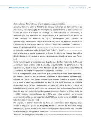 23704.RELATÓRIOSDEFISCALIZAÇÃO
O Conselho de Administração propõe aos Senhores Accionistas: ----------------------
Apreciar, discutir e votar o Relatório de Gestão, o Balanço, as Demonstrações de
Resultados, a Demonstração das Alterações no Capital Próprio, a Demonstração de
Fluxos de Caixa e o anexo ao Balanço, às Demonstrações de Resultados, à
Demonstração das Alterações no Capital Próprio e à Demonstração de Fluxos de
Caixa, relativos ao exercício de 2011, apresentados pelo Conselho de
Administração, bem como a Certificação Legal de Contas e o Relatório e Parecer do
Conselho Fiscal, nos termos do artigo 376º do Código das Sociedades Comerciais. -
Porto, 20 de Março de 2012 --------------------------------------------------------------
(O Conselho de Administração da Mota-Engil, S.G.P.S., S.A.)” ------------------------
Após a leitura da proposta precedente, o Senhor Presidente da Mesa da Assembleia
Geral indagou dos presentes se alguém desejava usar da palavra sobre este Ponto.
(….)-----------------------------------------------------------------------------------------
Como mais ninguém pretendesse usar da palavra, o Senhor Presidente da Mesa da
Assembleia Geral colocou então à votação, conjuntamente, na generalidade e na
especialidade, todos os documentos de Prestação de Contas Individuais patentes à
Assembleia, no âmbito do Ponto Um da Ordem de Trabalhos. -------------------------
Feita a contagem dos votos verificou-se que aqueles documentos foram aprovados,
por maioria absoluta dos accionistas presentes e devidamente representados,
titulares de 138.292.023 (cento e trinta e oito milhões duzentos e noventa e dois
mil e vinte e três), representativas de 99,91% dos votos emitidos na presente
Assembleia Geral (a que correspondem 67,58% do capital social e 71,46% da
totalidade dos direitos de voto) e com os votos contra do accionista profissional The
Bank Of New York Melon (School Employees Retirement System of Ohio), titular de
118.600 acções, representativas de 0,09% dos votos emitidos na presente
Assembleia Geral (a que correspondem 0,05796% do capital social e 0,06128 % da
totalidade dos direitos de voto).----------------------------------------------------------
De seguida, o Senhor Presidente da Mesa da Assembleia Geral declarou estar
aberta a discussão quanto ao Segundo Ponto da Ordem de Trabalhos, tendo
referido que, quanto a este ponto, existia uma proposta apresentada pelo Conselho
de Administração, a qual ora se transcreve: --------------------------------------------
“Proposta de aplicação de resultados ----------------------------------------------------
 