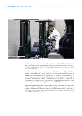 22 APRESENTAÇÃOCONTAS CONSOLIDADAS 2011
Em 2011, e apesar de um volume moderado de investimento, o nível de endividamento líquido total
reduziu ligeiramente face ao apresentado em 2011 (2011: 1.005 milhões de euros; 2010: 1.015
milhões de euros). Ainda assim, deverá ser destacada a tendência descendente da dívida ao longo
dos anos de 2010 e 2011.
O endividamento corporativo (com recurso) ascendeu a 883 milhões de euros (2010: 907 milhões
de euros). Deste montante, cerca de 566 milhões de euros encontravam-se alocados à actividade
operacional do Grupo, correspondendo o restante valor (222 milhões de euros) a investimento em
associadas, que não contribuem para o EBITDA, e a activos não estratégicos. Por área de negócio,
280 milhões de euros estavam alocados à área de Engenharia  Construção e o montante de 350
milhões de euros à área de Ambiente  Serviços. Deve ser realçada a diminuição ocorrida no endivi-
damento corporativo durante o ano de 2011, no montante de 23,6 milhões de euros.
Adicionalmente, o endividamento do Grupo inclui ainda a dívida sem recurso (contratualizada no
âmbito de negócios em project finance e, portanto, não exigível ao accionista) com origem na con-
solidação das empresas concessionárias de água e saneamento básico, e ainda as portuárias. Em
Dezembro de 2011, o montante do endividamento líquido sem recurso era de cerca de 121 milhões
de euros (2010: 108 milhões de euros).
››› Operação Indaqua
 