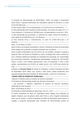 238 apresentaçãoCONTAS CONSOLIDADAS2011
O Conselho de Administração da MOTA-ENGIL, SGPS, SA propõe à Assembleia
Geral Anual, a seguinte distribuição dos Resultados Líquidos do Exercício, no valor
de 40.292.308 euros: -------------------------------------------------------------------
a) Para reserva legal, 5% correspondentes a 2.014.615 euros e 40 cêntimos; ------
b) Para distribuição pelo Conselho de Administração, nos termos do artigo 27.º, n.º
3 dos Estatutos, o montante de 700.000 euros, correspondentes a cerca de 1,74%;
c) Para distribuição aos accionistas, 11 cêntimos por acção, cativos de impostos, o
valor global de 22.509.926 euros e 45 cêntimos; --------------------------------------
d) Para reservas livres, o remanescente, no valor de 15.067.766 euros e 15
cêntimos. ----------------------------------------------------------------------------------
Porto, 12 de Março de 2012” ------------------------------------------------------------
Após a leitura da proposta antecedente o Senhor Presidente da Mesa da Assembleia
Geral indagou dos presentes se alguém pretendia usar da palavra. ------------------
Como ninguém pretendesse usar da mesma, foi, de imediato, colocado à votação o
Segundo Ponto da Ordem de Trabalhos e, feita a contagem dos votos, verificou-se
que a referida proposta de aplicação de resultados fora aprovada, por unanimidade
dos accionistas presentes e devidamente representados, titulares de 138.410.623
(cento e trinta e oito milhões quatrocentas e dez mil seiscentas e vinte e três)
acções, representativas de 67,64% do capital social e de 71,52% dos direitos de
voto.---------------------------------------------------------------------------------------
Entrados no Terceiro Ponto da Ordem de Trabalhos, o Senhor Presidente da Mesa
da Assembleia Geral referiu que, quanto a este ponto, existia igualmente uma
proposta apresentada pelo Conselho de Administração, a qual ora se transcreve: ---
“PONTO TRÊS DA ORDEM DE TRABALHOS: -----------------------------------------
“Apreciar o Relatório sobre as práticas de Governo Societário.” -----------------------
O Conselho de Administração propõe aos Senhores Accionistas -----------------------
- que apreciem o Relatório respeitante às práticas de Governo Societário,
elaborado por este Conselho. ------------------------------------------------------------
Porto, 20 de Março de 2012 --------------------------------------------------------------
(O Conselho de Administração da Mota-Engil, S.G.P.S., S.A.)” ------------------------
O Senhor Presidente da Mesa da Assembleia Geral indagou dos presentes se
alguém desejava usar da palavra sobre este Ponto e como ninguém pretendesse
fazer uso da mesma, o Senhor Presidente da Mesa da Assembleia Geral colocou à
votação a proposta apresentada pelo Conselho de Administração quanto ao
 