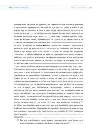 23904.RELATÓRIOSDEFISCALIZAÇÃO
presente Ponto da Ordem de Trabalhos, por unanimidade dos accionistas presentes
e devidamente representados, titulares de 138.010.623 (cento e trinta e oito
milhões dez mil seiscentos e vinte e três) acções, representativas de 67,44% do
capital social e de 71,31% da totalidade dos direitos de voto, com a abstenção do
accionista profissional HSBC BANK PLC (Cliente West Yorkshire Pension Fund),
titular de 400.000 acções, representativas de 0,19547% do capital social e de
0,20668% da totalidade dos direitos de voto. ------------------------------------------
Entrados, de seguida, no Quarto Ponto da Ordem de Trabalhos - respeitante à
apreciação geral da Administração e Fiscalização da Sociedade, nos termos do
disposto nos artigos 376º, n.º1, alínea c) e 455º do Código das Sociedades
Comerciais - o Senhor Presidente da Mesa da Assembleia Geral tomou a palavra,
tendo lido uma proposta apresentada na presente Assembleia, a qual se mostrava
subscrita pelo accionista Senhor Dr. Luís Gonzaga Braga de Madureira, cujo teor
ora se transcreve: ------------------------------------------------------------------------
“Exmo. Senhor Presidente da Mesa da Assembleia Geral da Mota-Engil, SGPS, SA, -
É de relevada importância a discussão do ponto nº 4 da Ordem de Trabalhos, pois
nos é dada – a nós Accionistas - a oportunidade de manifestarmos o nosso juízo,
relativamente ao desempenho empresarial, durante o exercício em apreço, dos
Órgãos Sociais, a quem foi confiada a missão de bem gerir, acautelar e fazer
progredir os vastos interesses económicos e financeiros do nosso Grupo. ------------
Congratulamo-nos com os resultados alcançados em todas as áreas de actividade
em que o Grupo está intensamente comprometido, incluindo a expansão
internacional que vem sendo ampliada, cada vez mais, com tenacidade e visão de
futuro, mas também com ponderação, prudência e sabedoria. Seria difícil fazer-se
mais e melhor, nestes tempos de crise generalizada em que vivemos. ---------------
Temos a Lei que intervém nestes actos e, por isso, dando cumprimentos ao
imposto na alínea c) do nº 1 do Artigo 376º, bem como ao disposto no Artigo 455º
do Código das Sociedades Comerciais, para que seja apreciado o desempenho dos
Orgãos de Administração e Fiscalização da Sociedade, bem como de cada um dos
seus membros, individualmente, relativamente ao exercício de 2011, desejamos
fazer a seguinte --------------------------------------------------------------------------
PROPOSTA: -------------------------------------------------------------------------------
1) Que seja manifestado o nosso sincero reconhecimento, pela forma como
foram conduzidos os negócios do Grupo, no exercício de 2011; ---------------
 