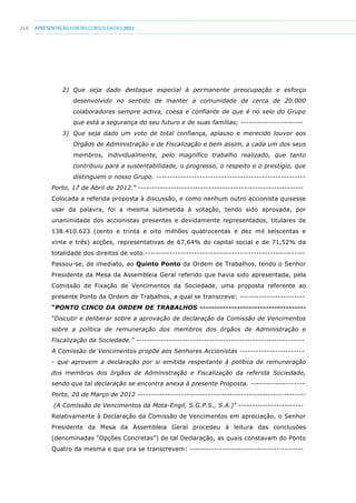 240 apresentaçãoCONTAS CONSOLIDADAS2011
2) Que seja dado destaque especial à permanente preocupação e esforço
desenvolvido no sentido de manter a comunidade de cerca de 20.000
colaboradores sempre activa, coesa e confiante de que é no seio do Grupo
que está a segurança do seu futuro e de suas famílias; -----------------------
3) Que seja dado um voto de total confiança, aplauso e merecido louvor aos
Orgãos de Administração e de Fiscalização e bem assim, a cada um dos seus
membros, individualmente, pelo magnífico trabalho realizado, que tanto
contribuiu para a sustentabilidade, o progresso, o respeito e o prestígio, que
distinguem o nosso Grupo. -------------------------------------------------------
Porto, 17 de Abril de 2012.” -------------------------------------------------------------
Colocada a referida proposta à discussão, e como nenhum outro accionista quisesse
usar da palavra, foi a mesma submetida à votação, tendo sido aprovada, por
unanimidade dos accionistas presentes e devidamente representados, titulares de
138.410.623 (cento e trinta e oito milhões quatrocentas e dez mil seiscentas e
vinte e três) acções, representativas de 67,64% do capital social e de 71,52% da
totalidade dos direitos de voto.-----------------------------------------------------------
Passou-se, de imediato, ao Quinto Ponto da Ordem de Trabalhos, tendo o Senhor
Presidente da Mesa da Assembleia Geral referido que havia sido apresentada, pela
Comissão de Fixação de Vencimentos da Sociedade, uma proposta referente ao
presente Ponto da Ordem de Trabalhos, a qual se transcreve: ------------------------
“PONTO CINCO DA ORDEM DE TRABALHOS -------------------------------------
“Discutir e deliberar sobre a aprovação de declaração da Comissão de Vencimentos
sobre a política de remuneração dos membros dos órgãos de Administração e
Fiscalização da Sociedade.” --------------------------------------------------------------
A Comissão de Vencimentos propõe aos Senhores Accionistas ------------------------
- que aprovem a declaração por si emitida respeitante à política de remuneração
dos membros dos órgãos de Administração e Fiscalização da referida Sociedade,
sendo que tal declaração se encontra anexa à presente Proposta. --------------------
Porto, 20 de Março de 2012 --------------------------------------------------------------
(A Comissão de Vencimentos da Mota-Engil, S.G.P.S., S.A.)” ------------------------
Relativamente à Declaração da Comissão de Vencimentos em apreciação, o Senhor
Presidente da Mesa da Assembleia Geral procedeu à leitura das conclusões
(denominadas “Opções Concretas”) de tal Declaração, as quais constavam do Ponto
Quatro da mesma e que ora se transcrevem: ------------------------------------------
 