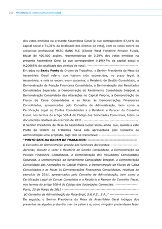 242 apresentaçãoCONTAS CONSOLIDADAS2011
dos votos emitidos na presente Assembleia Geral (a que correspondem 67,44% do
capital social e 71,31% da totalidade dos direitos de voto), com os votos contra do
accionista profissional HSBC BANK PLC (Cliente West Yorkshire Pension Fund),
titular de 400.000 acções, representativas de 0,29% dos votos emitidos na
presente Assembleia Geral (a que correspondem 0,19547% do capital social e
0,20668% da totalidade dos direitos de voto). -----------------------------------------
Entrados no Sexto Ponto da Ordem de Trabalhos, o Senhor Presidente da Mesa da
Assembleia Geral referiu que haviam sido submetidos, no prazo legal, à
Assembleia, e nela se encontravam patentes, o Relatório de Gestão Consolidado, a
Demonstração da Posição Financeira Consolidada, a Demonstração dos Resultados
Consolidados Separada, a Demonstração do Rendimento Consolidado Integral, a
Demonstração Consolidada das Alterações no Capital Próprio, a Demonstração de
Fluxos de Caixa Consolidados e as Notas às Demonstrações Financeiras
Consolidadas, apresentados pelo Conselho de Administração, bem como a
Certificação Legal de Contas Consolidadas e o Relatório e Parecer do Conselho
Fiscal, nos termos do artigo 508-A do Código das Sociedades Comerciais, todos os
documentos relativos ao exercício de 2011. --------------------------------------------
O Senhor Presidente da Mesa da Assembleia Geral referiu ainda que, quanto a este
Ponto da Ordem de Trabalhos havia sido apresentada pelo Conselho de
Administração uma proposta, cujo teor se transcreve: --------------------------------
“PONTO SEIS DA ORDEM DE TRABALHOS: --------------------------------------
O Conselho de Administração propõe aos Senhores Accionistas: ----------------------
Apreciar, discutir e votar o Relatório de Gestão Consolidado, a Demonstração da
Posição Financeira Consolidada, a Demonstração dos Resultados Consolidados
Separada, a Demonstração do Rendimento Consolidado Integral, a Demonstração
Consolidada das Alterações no Capital Próprio, a Demonstração de Fluxos de Caixa
Consolidados e as Notas às Demonstrações Financeiras Consolidadas, relativos ao
exercício de 2011, apresentados pelo Conselho de Administração, bem como a
Certificação Legal de Contas Consolidas e o Relatório e Parecer do Conselho Fiscal,
nos termos do artigo 508-A do Código das Sociedades Comerciais. ------------------
Porto, 20 de Março de 2012 --------------------------------------------------------------
(O Conselho de Administração da Mota-Engil, S.G.P.S., S.A.)” -----------------------
De seguida, o Senhor Presidente da Mesa da Assembleia Geral indagou dos
presentes se alguém pretendia usar da palavra e, como ninguém pretendesse fazer
 