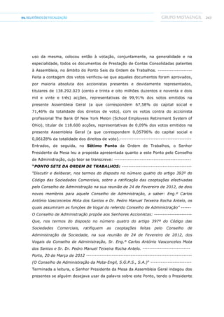 24304.RELATÓRIOSDEFISCALIZAÇÃO
uso da mesma, colocou então à votação, conjuntamente, na generalidade e na
especialidade, todos os documentos de Prestação de Contas Consolidadas patentes
à Assembleia, no âmbito do Ponto Seis da Ordem de Trabalhos. --------------------
Feita a contagem dos votos verificou-se que aqueles documentos foram aprovados,
por maioria absoluta dos accionistas presentes e devidamente representados,
titulares de 138.292.023 (cento e trinta e oito milhões duzentos e noventa e dois
mil e vinte e três) acções, representativas de 99,91% dos votos emitidos na
presente Assembleia Geral (a que correspondem 67,58% do capital social e
71,46% da totalidade dos direitos de voto), com os votos contra do accionista
profissional The Bank Of New York Melon (School Employees Retirement System of
Ohio), titular de 118.600 acções, representativas de 0,09% dos votos emitidos na
presente Assembleia Geral (a que correspondem 0,05796% do capital social e
0,06128% da totalidade dos direitos de voto).------------------------------------------
Entrados, de seguida, no Sétimo Ponto da Ordem de Trabalhos, o Senhor
Presidente da Mesa leu a proposta apresentada quanto a este Ponto pelo Conselho
de Administração, cujo teor se transcreve: ---------------------------------------------
“PONTO SETE DA ORDEM DE TRABALHOS: -----------------------------------------
“Discutir e deliberar, nos termos do disposto no número quatro do artigo 393º do
Código das Sociedades Comerciais, sobre a ratificação das cooptações efectivadas
pelo Conselho de Administração na sua reunião de 24 de Fevereiro de 2012, de dois
novos membros para aquele Conselho de Administração, a saber: Eng.º Carlos
António Vasconcelos Mota dos Santos e Dr. Pedro Manuel Teixeira Rocha Antelo, os
quais assumiram as funções de Vogal do referido Conselho de Administração” ------
O Conselho de Administração propõe aos Senhores Accionistas: ----------------------
Que, nos termos do disposto no número quatro do artigo 397º do Código das
Sociedades Comerciais, ratifiquem as cooptações feitas pelo Conselho de
Administração da Sociedade, na sua reunião de 24 de Fevereiro de 2012, dos
Vogais do Conselho de Administração, Sr. Eng.º Carlos António Vasconcelos Mota
dos Santos e Sr. Dr. Pedro Manuel Teixeira Rocha Antelo. ----------------------------
Porto, 20 de Março de 2012 --------------------------------------------------------------
(O Conselho de Administração da Mota-Engil, S.G.P.S., S.A.)” ------------------------
Terminada a leitura, o Senhor Presidente da Mesa da Assembleia Geral indagou dos
presentes se alguém desejava usar da palavra sobre este Ponto, tendo o Presidente
 