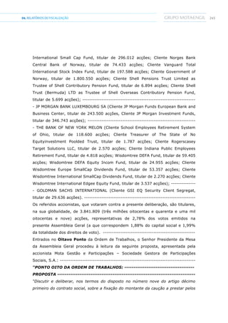 24504.RELATÓRIOSDEFISCALIZAÇÃO
International Small Cap Fund, titular de 296.012 acções; Cliente Norges Bank
Central Bank of Norway, titular de 74.433 acções; Cliente Vanguard Total
International Stock Index Fund, titular de 197.588 acções; Cliente Government of
Norway, titular de 1.800.550 acções; Cliente Shell Pensions Trust Limited as
Trustee of Shell Contributory Pension Fund, titular de 6.894 acções; Cliente Shell
Trust (Bermuda) LTD as Trustee of Shell Overseas Contributory Pension Fund,
titular de 5.699 acções); -----------------------------------------------------------------
- JP MORGAN BANK LUXEMBOURG SA (Cliente JP Morgan Funds European Bank and
Business Center, titular de 243.500 acções, Cliente JP Morgan Investment Funds,
titular de 346.743 acções); --------------------------------------------------------------
- THE BANK OF NEW YORK MELON (Cliente School Employees Retirement System
of Ohio, titular de 118.600 acções; Cliente Treasurer of The State of No
Equityinvestment Poolded Trust, titular de 1.787 acções; Cliente Rogerscasey
Target Solutions LLC, titular de 2.570 acções; Cliente Indiana Public Employees
Retirement Fund, titular de 4.818 acções; Wisdomtree DEFA Fund, titular de 59.405
acções; Wisdomtree DEFA Equity Incom Fund, titular de 24.955 acções; Cliente
Wisdomtree Europe SmallCap Dividends Fund, titular de 53.357 acções; Cliente
Wisdomtree International SmallCap Dividends Fund, titular de 2.270 acções; Cliente
Wisdomtree International Edgee Equity Fund, titular de 3.537 acções); --------------
- GOLDMAN SACHS INTERNATIONAL (Cliente GSI EQ Security Client Segregat,
titular de 29.636 acções). ----------------------------------------------------------------
Os referidos accionistas, que votaram contra a presente deliberação, são titulares,
na sua globalidade, de 3.841.809 (três milhões oitocentas e quarenta e uma mil
oitocentas e nove) acções, representativas de 2,78% dos votos emitidos na
presente Assembleia Geral (a que correspondem 1,88% do capital social e 1,99%
da totalidade dos direitos de voto). -----------------------------------------------------
Entrados no Oitavo Ponto da Ordem de Trabalhos, o Senhor Presidente da Mesa
da Assembleia Geral procedeu à leitura da seguinte proposta, apresentada pela
accionista Mota Gestão e Participações – Sociedade Gestora de Participações
Sociais, S.A.: ------------------------------------------------------------------------------
“PONTO OITO DA ORDEM DE TRABALHOS: --------------------------------------
PROPOSTA ---------------------------------------------------------------------------
“Discutir e deliberar, nos termos do disposto no número nove do artigo décimo
primeiro do contrato social, sobre a fixação do montante da caução a prestar pelos
 