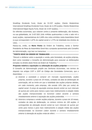 248 apresentaçãoCONTAS CONSOLIDADAS2011
SmallCap Dividends Fund, titular de 53.357 acções; Cliente Wisdomtree
International SmallCap Dividends Fund, titular de 2.270 acções; Cliente Wisdomtree
International Edgee Equity Fund, titular de 3.537 acções); ----------------------------
Os referidos accionistas, que votaram contra a presente deliberação, são titulares,
na sua globalidade, de 3.427.002 (três milhões quatrocentas e vinte e sete mil e
duas) acções, representativas de 2,48% dos votos emitidos nesta Assembleia Geral
(a que correspondem 1,67% do capital social e 1,77% da totalidade dos direitos de
voto). -------------------------------------------------------------------------------------
Passou-se, então, ao Nono Ponto da Ordem de Trabalhos, tendo o Senhor
Presidente da Mesa da Assembleia Geral lido a proposta apresentada pelo Conselho
de Administração, cujo teor se transcreve: ---------------------------------------------
“PONTO NOVE DA ORDEM DE TRABALHOS: --------------------------------------
“Discutir e deliberar sobre a aquisição e venda, pela Sociedade, de acções próprias,
bem como mandatar o Conselho de Administração para executar as deliberações
tomadas no âmbito deste Ponto da Ordem de Trabalhos.” -----------------------------
Proposta relativa a aquisição e a alienação de acções próprias ---------------
O Conselho de Administração propõe aos Senhores Accionistas, nos termos do
disposto nos artigos 319º e 320º do Código das Sociedades Comerciais, que a
Assembleia: -------------------------------------------------------------------------------
a) Autorize a sociedade a comprar em mercado regulamentado, acções
próprias, durante o prazo de 18 meses, contados da data da deliberação de
autorização, até ao limite em que a totalidade das acções próprias detidas,
em cada momento, pela empresa, não exceda 10% (dez por cento) do
capital social. O preço de aquisição onerosa deverá conter-se num intervalo
de quinze por cento para menos e para mais relativamente à cotação média
das acções transaccionadas na Euronext Lisbon durante a semana
imediatamente anterior à aquisição das acções pretendida. -------------------
b) Autorize a empresa a vender acções próprias, durante o prazo de 18 meses,
contados da data da deliberação, no número mínimo de 100 acções. A
contrapartida da alienação deverá conter-se num intervalo de quinze por
cento para menos e para mais relativamente à cotação média das acções
transaccionadas na Euronext Lisbon durante a semana imediatamente
anterior à alienação de acções vinda de referir. --------------------------------
 