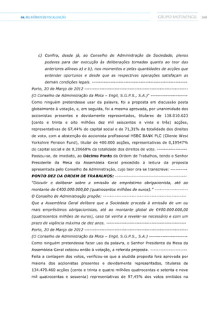 24904.RELATÓRIOSDEFISCALIZAÇÃO
c) Confira, desde já, ao Conselho de Administração da Sociedade, plenos
poderes para dar execução às deliberações tomadas quanto ao teor das
anteriores alíneas a) e b), nos momentos e pelas quantidades de acções que
entender oportunos e desde que as respectivas operações satisfaçam as
demais condições legais. ---------------------------------------------------------
Porto, 20 de Março de 2012 --------------------------------------------------------------
(O Conselho de Administração da Mota – Engil, S.G.P.S., S.A.)” ----------------------
Como ninguém pretendesse usar da palavra, foi a proposta em discussão posta
globalmente à votação, e, em seguida, foi a mesma aprovada, por unanimidade dos
accionistas presentes e devidamente representados, titulares de 138.010.623
(cento e trinta e oito milhões dez mil seiscentos e vinte e três) acções,
representativas de 67,44% do capital social e de 71,31% da totalidade dos direitos
de voto, com a abstenção do accionista profissional HSBC BANK PLC (Cliente West
Yorkshire Pension Fund), titular de 400.000 acções, representativas de 0,19547%
do capital social e de 0,20668% da totalidade dos direitos de voto. ------------------
Passou-se, de imediato, ao Décimo Ponto da Ordem de Trabalhos, tendo o Senhor
Presidente da Mesa da Assembleia Geral procedido à leitura da proposta
apresentada pelo Conselho de Administração, cujo teor ora se transcreve: ----------
PONTO DEZ DA ORDEM DE TRABALHOS: -------------------------------------------
“Discutir e deliberar sobre a emissão de empréstimo obrigacionista, até ao
montante de €400.000.000,00 (quatrocentos milhões de euros).” --------------------
O Conselho de Administração propõe: --------------------------------------------------
Que a Assembleia Geral delibere que a Sociedade proceda à emissão de um ou
mais empréstimos obrigacionistas, até ao montante global de €400.000.000,00
(quatrocentos milhões de euros), caso tal venha a revelar-se necessário e com um
prazo de vigência máxima de dez anos. ------------------------------------------------
Porto, 20 de Março de 2012 --------------------------------------------------------------
(O Conselho de Administração da Mota – Engil, S.G.P.S., S.A.) -----------------------
Como ninguém pretendesse fazer uso da palavra, o Senhor Presidente da Mesa da
Assembleia Geral colocou então à votação, a referida proposta. ----------------------
Feita a contagem dos votos, verificou-se que a aludida proposta fora aprovada por
maioria dos accionistas presentes e devidamente representados, titulares de
134.479.460 acções (cento e trinta e quatro milhões quatrocentas e setenta e nove
mil quatrocentas e sessenta) representativas de 97,45% dos votos emitidos na
 