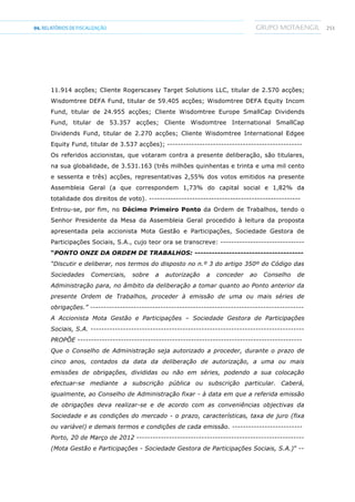 25104.RELATÓRIOSDEFISCALIZAÇÃO
11.914 acções; Cliente Rogerscasey Target Solutions LLC, titular de 2.570 acções;
Wisdomtree DEFA Fund, titular de 59.405 acções; Wisdomtree DEFA Equity Incom
Fund, titular de 24.955 acções; Cliente Wisdomtree Europe SmallCap Dividends
Fund, titular de 53.357 acções; Cliente Wisdomtree International SmallCap
Dividends Fund, titular de 2.270 acções; Cliente Wisdomtree International Edgee
Equity Fund, titular de 3.537 acções); --------------------------------------------------
Os referidos accionistas, que votaram contra a presente deliberação, são titulares,
na sua globalidade, de 3.531.163 (três milhões quinhentas e trinta e uma mil cento
e sessenta e três) acções, representativas 2,55% dos votos emitidos na presente
Assembleia Geral (a que correspondem 1,73% do capital social e 1,82% da
totalidade dos direitos de voto). --------------------------------------------------------
Entrou-se, por fim, no Décimo Primeiro Ponto da Ordem de Trabalhos, tendo o
Senhor Presidente da Mesa da Assembleia Geral procedido à leitura da proposta
apresentada pela accionista Mota Gestão e Participações, Sociedade Gestora de
Participações Sociais, S.A., cujo teor ora se transcreve: -------------------------------
“PONTO ONZE DA ORDEM DE TRABALHOS: --------------------------------------
“Discutir e deliberar, nos termos do disposto no n.º 3 do artigo 350º do Código das
Sociedades Comerciais, sobre a autorização a conceder ao Conselho de
Administração para, no âmbito da deliberação a tomar quanto ao Ponto anterior da
presente Ordem de Trabalhos, proceder à emissão de uma ou mais séries de
obrigações.” -------------------------------------------------------------------------------
A Accionista Mota Gestão e Participações – Sociedade Gestora de Participações
Sociais, S.A. -------------------------------------------------------------------------------
PROPÕE -----------------------------------------------------------------------------------
Que o Conselho de Administração seja autorizado a proceder, durante o prazo de
cinco anos, contados da data da deliberação de autorização, a uma ou mais
emissões de obrigações, divididas ou não em séries, podendo a sua colocação
efectuar-se mediante a subscrição pública ou subscrição particular. Caberá,
igualmente, ao Conselho de Administração fixar - à data em que a referida emissão
de obrigações deva realizar-se e de acordo com as conveniências objectivas da
Sociedade e as condições do mercado - o prazo, características, taxa de juro (fixa
ou variável) e demais termos e condições de cada emissão. --------------------------
Porto, 20 de Março de 2012 --------------------------------------------------------------
(Mota Gestão e Participações - Sociedade Gestora de Participações Sociais, S.A.)” --
 