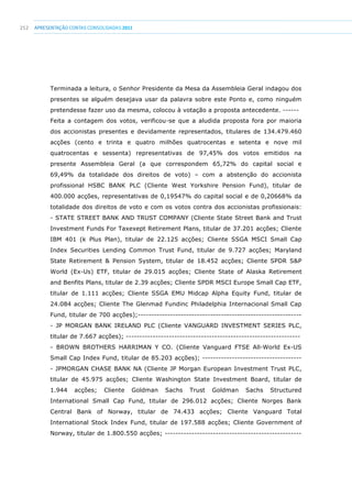 252 apresentaçãoCONTAS CONSOLIDADAS2011
Terminada a leitura, o Senhor Presidente da Mesa da Assembleia Geral indagou dos
presentes se alguém desejava usar da palavra sobre este Ponto e, como ninguém
pretendesse fazer uso da mesma, colocou à votação a proposta antecedente. ------
Feita a contagem dos votos, verificou-se que a aludida proposta fora por maioria
dos accionistas presentes e devidamente representados, titulares de 134.479.460
acções (cento e trinta e quatro milhões quatrocentas e setenta e nove mil
quatrocentas e sessenta) representativas de 97,45% dos votos emitidos na
presente Assembleia Geral (a que correspondem 65,72% do capital social e
69,49% da totalidade dos direitos de voto) – com a abstenção do accionista
profissional HSBC BANK PLC (Cliente West Yorkshire Pension Fund), titular de
400.000 acções, representativas de 0,19547% do capital social e de 0,20668% da
totalidade dos direitos de voto e com os votos contra dos accionistas profissionais:
- STATE STREET BANK AND TRUST COMPANY (Cliente State Street Bank and Trust
Investment Funds For Taxexept Retirement Plans, titular de 37.201 acções; Cliente
IBM 401 (k Plus Plan), titular de 22.125 acções; Cliente SSGA MSCI Small Cap
Index Securities Lending Common Trust Fund, titular de 9.727 acções; Maryland
State Retirement  Pension System, titular de 18.452 acções; Cliente SPDR SP
World (Ex-Us) ETF, titular de 29.015 acções; Cliente State of Alaska Retirement
and Benfits Plans, titular de 2.39 acções; Cliente SPDR MSCI Europe Small Cap ETF,
titular de 1.111 acções; Cliente SSGA EMU Midcap Alpha Equity Fund, titular de
24.084 acções; Cliente The Glenmad Fundinc Philadelphia Internacional Small Cap
Fund, titular de 700 acções);-------------------------------------------------------------
- JP MORGAN BANK IRELAND PLC (Cliente VANGUARD INVESTMENT SERIES PLC,
titular de 7.667 acções); -----------------------------------------------------------------
- BROWN BROTHERS HARRIMAN Y CO. (Cliente Vanguard FTSE All-World Ex-US
Small Cap Index Fund, titular de 85.203 acções); -------------------------------------
- JPMORGAN CHASE BANK NA (Cliente JP Morgan European Investment Trust PLC,
titular de 45.975 acções; Cliente Washington State Investment Board, titular de
1.944 acções; Cliente Goldman Sachs Trust Goldman Sachs Structured
International Small Cap Fund, titular de 296.012 acções; Cliente Norges Bank
Central Bank of Norway, titular de 74.433 acções; Cliente Vanguard Total
International Stock Index Fund, titular de 197.588 acções; Cliente Government of
Norway, titular de 1.800.550 acções; ---------------------------------------------------
 