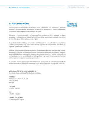 25705.CADERNODESUSTENTABILIDADE
1.1 PERFIL DO RELATÓRIO
A comunicação do desempenho nos domínios social e ambiental, para além da sua dimensão
económica aprofundadamente desenvolvida no Relatório e Contas de 2011, constitui um elemento
fundamental da estratégia de sustentabilidade do Grupo.
O Relatório e Contas Consolidado e o Caderno de Sustentabilidade de 2011, publicado em língua
portuguesa e inglesa, encontra-se disponível em formato digital, podendo ser consultado no endereço
de Internet do Grupo Mota-Engil, www.mota-engil.pt.
No quadro de abertura e diálogo permanente e sistemático com as suas partes interessadas, internas
e externas, o Grupo Mota-Engil acolhe favoravelmente os pedidos de esclarecimento, comentários ou
sugestões que lhe sejam transmitidos.
O diálogo assim estabelecido é um instrumento fundamental de auscultação e integração das pre-
ocupações e propostas das partes interessadas, nomeadamente clientes, fornecedores, investido-
res, entidades públicas, organizações não-governamentais, entre outras, e onde se inclui, de forma
privilegiada, o universo dos colaboradores do Grupo Mota-Engil no plano mais vasto de uma eficaz
política de comunicação interna activa e participativa.
Os assuntos relativos à área da sustentabilidade em geral podem ser colocados à Direcção de
Responsabilidade Social e Sustentabilidade do Grupo Mota-Engil através dos seguintes contactos:
MOTA-ENGIL, SGPS, SA, SOCIEDADE ABERTA
Direcção de Responsabilidade Social e Sustentabilidade
ENDEREÇO
Rua Calouste Gulbenkian, Nº 239
4050-145 Porto
Portugal
TELEFONE
+351 226 079 100
FAX
+351 225 191 220
CORREIO ELECTRÓNICO
rui.pedroto@mota-engil.pt
01
ÂMBITO DO
RELATÓRIO
 