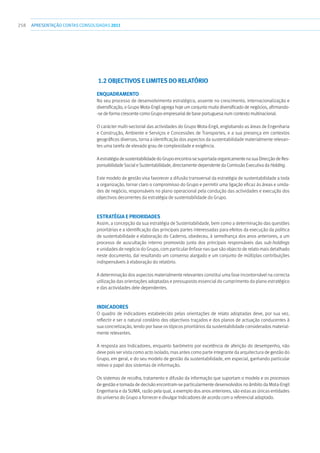 258 apresentaçãoCONTAS CONSOLIDADAS2011
1.2 OBJECTIVOS E LIMITES DO RELATÓRIO
Enquadramento
No seu processo de desenvolvimento estratégico, assente no crescimento, internacionalização e
diversificação, o Grupo Mota-Engil agrega hoje um conjunto muito diversificado de negócios, afirmando-
-se de forma crescente como Grupo empresarial de base portuguesa num contexto multinacional.
O carácter multi-sectorial das actividades do Grupo Mota-Engil, englobando as áreas de Engenharia
e Construção, Ambiente e Serviços e Concessões de Transportes, e a sua presença em contextos
geográficos diversos, torna a identificação dos aspectos da sustentabilidade materialmente relevan-
tes uma tarefa de elevado grau de complexidade e exigência.
AestratégiadesustentabilidadedoGrupoencontra-sesuportadaorganicamentenasuaDirecçãodeRes-
ponsabilidade Social e Sustentabilidade, directamente dependente da Comissão Executiva da Holding.
Este modelo de gestão visa favorecer a difusão transversal da estratégia de sustentabilidade a toda
a organização, tornar claro o compromisso do Grupo e permitir uma ligação eficaz às áreas e unida-
des de negócio, responsáveis no plano operacional pela condução das actividades e execução dos
objectivos decorrentes da estratégia de sustentabilidade do Grupo.
Estratégia e prioridades
Assim, a concepção da sua estratégia de Sustentabilidade, bem como a determinação das questões
prioritárias e a identificação das principais partes interessadas para efeitos da execução da política
de sustentabilidade e elaboração do Caderno, obedeceu, à semelhança dos anos anteriores, a um
processo de auscultação interno promovido junto dos principais responsáveis das sub-holdings
e unidades de negócio do Grupo, com particular ênfase nas que são objecto de relato mais detalhado
neste documento, daí resultando um consenso alargado e um conjunto de múltiplas contribuições
indispensáveis à elaboração do relatório.
A determinação dos aspectos materialmente relevantes constitui uma fase incontornável na correcta
utilização das orientações adoptadas e pressuposto essencial do cumprimento do plano estratégico
e das actividades dele dependentes.
Indicadores
O quadro de indicadores estabelecido pelas orientações de relato adoptadas deve, por sua vez,
reflectir e ser o natural corolário dos objectivos traçados e dos planos de actuação conducentes à
sua concretização, tendo por base os tópicos prioritários da sustentabilidade considerados material-
mente relevantes.
A resposta aos Indicadores, enquanto barómetro por excelência de aferição do desempenho, não
deve pois ser vista como acto isolado, mas antes como parte integrante da arquitectura de gestão do
Grupo, em geral, e do seu modelo de gestão da sustentabilidade, em especial, ganhando particular
relevo o papel dos sistemas de informação.
Os sistemas de recolha, tratamento e difusão da informação que suportam o modelo e os processos
de gestão e tomada de decisão encontram-se particularmente desenvolvidos no âmbito da Mota-Engil
Engenharia e da SUMA, razão pela qual, a exemplo dos anos anteriores, são estas as únicas entidades
do universo do Grupo a fornecer e divulgar Indicadores de acordo com o referencial adoptado.
 