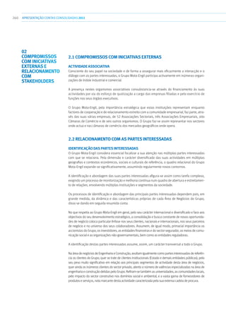 260 apresentaçãoCONTAS CONSOLIDADAS2011
2.1 COMPROMISSOS COM INICIATIVAS EXTERNAS
Actividade Associativa
Consciente do seu papel na sociedade e de forma a assegurar mais eficazmente a interacção e o
diálogo com as partes interessadas, o Grupo Mota-Engil participa activamente em inúmeras organi-
zações de índole industrial e comercial.
A presença nestes organismos associativos consubstancia-se através do financiamento às suas
actividades por via do esforço de quotização a cargo das empresas filiadas e pelo exercício de
funções nos seus órgãos executivos.
O Grupo Mota-Engil, pela importância estratégica que estas instituições representam enquanto
factores de cooperação e de relacionamento estreito com a comunidade empresarial, faz parte, atra-
vés das suas várias empresas, de 52 Associações Sectoriais, três Associações Empresariais, oito
Câmaras de Comércio e de seis outros organismos. O Grupo faz-se assim representar nos sectores
onde actua e nas câmaras de comércio dos mercados geográficos onde opera.
2.2 RELACIONAMENTO COM AS PARTES INTERESSADAS
Identificação das partes interessadas
O Grupo Mota-Engil considera essencial focalizar a sua atenção nas múltiplas partes interessadas
com que se relaciona. Pela dimensão e carácter diversificado das suas actividades em múltiplas
geografias e contextos económicos, sociais e culturais de referência, o quadro relacional do Grupo
Mota-Engil expande-se significativamente, assumindo regularmente novos contornos.
A identificação e abordagem das suas partes interessadas afigura-se assim como tarefa complexa,
exigindo um processo de monitorização e melhoria contínua num quadro de abertura e estreitamen-
to de relações, envolvendo múltiplas instituições e segmentos da sociedade.
Os processos de identificação e abordagem das principais partes interessadas dependem pois, em
grande medida, da dinâmica e das características próprias de cada Área de Negócios do Grupo,
disso se dando em seguida resumida conta.
No que respeita ao Grupo Mota-Engil em geral, pelo seu carácter internacional e diversificado e face aos
objectivos do seu desenvolvimento estratégico, a consolidação e busca constante de novas oportunida-
des de negócio coloca particular ênfase nos seus clientes, nacionais e internacionais, nos seus parceiros
de negócio e no universo dos seus colaboradores. Assumem, de igual modo, primacial importância os
accionistas do Grupo, os investidores, as entidades financeiras e do sector segurador, os meios de comu-
nicação social e as organizações não-governamentais, bem como as entidades reguladoras.
A identificação destas partes interessadas assume, assim, um carácter transversal a todo o Grupo.
NaáreadenegóciosdeEngenhariaeConstrução,avultamigualmentecomopartesinteressadasdereferên-
cia os clientes do Grupo, quer se trate de clientes institucionais (Estado e demais entidades públicas), pelo
seu peso muito significativo em relação aos principais segmentos de actividade desta área de negócios,
quer ainda os inúmeros clientes do sector privado, atento o número de valências especializadas na área de
engenharia e construção detidas pelo Grupo. Refiram-se também as universidades, as comunidades locais,
pelo impacto do sector construtivo nos domínios social e ambiental, e a vasta gama de fornecedores de
produtoseserviços,notamarcantedestaactividadecaracterizadapelasuaextensacadeiadeprocura.
02
COMPROMISSOS
COM INICIATIVAS
EXTERNAS E
RELACIONAMENTO
COM
STAKEHOLDERS
 