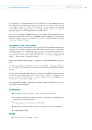 26105.CADERNODESUSTENTABILIDADE
Na área de negócios de Ambiente e Serviços e em particular nas actividades ligadas aos sectores
dos resíduos e água, assumem particular relevância as autarquias locais, enquanto concedentes de
serviços públicos explorados em regime de concessão, bem como os cidadãos na sua qualidade
de clientes finais dos serviços prestados, sendo ainda especialmente importantes os organismos
responsáveis pelo enquadramento legal e regulação destes sectores.
Na área das Concessões de Transportes, concitam especial atenção os concedentes dos serviços
públicos no sector das concessões de infra-estruturas de transportes, bem como o público utilizador
dessas infra-estruturas numa área particularmente sensível às questões da segurança, qualidade
e níveis de serviço disponibilizados.
Abordagem das partes interessadas
A abordagem das partes interessadas por parte do Grupo Mota-Engil, na sua globalidade, consiste
na adopção de um conjunto de meios de comunicação, entre os quais se destacam o seu website e
a publicação periódica Sinergia, disponibilizando um conjunto de informação vasta sobre as activi-
dades do Grupo. Salienta-se ainda a Mota-Engil TV, projecto que pretende levar a todos os colabora-
dores as imagens e notícias sobre as actividades desenvolvidas pelo Grupo em cada país e área de
negócio, e a implementação do portal interno ON.ME
Registe-se ainda a existência de newsletters e publicações disponibilizadas por várias empresas do
Grupo.
Através dos contactos disponibilizados via website, encontra-se facilitada a interlocução com qualquer
uma das áreas do Grupo, possibilitando assim um número considerável de interacções com o exterior
do Grupo.
Assinale-se ainda a dinâmica de relacionamento com os meios de comunicação social, quer genera-
listas, quer da imprensa especializada, nos domínios económico e financeiro, atestada pelo extenso
acervo de menções às actividades, negócios e iniciativas do Grupo e pela presença regular dos seus
representantes nos meios de comunicação social.
NoqueconcerneàabordagemdaspartesinteressadasnaáreadenegóciodeEngenhariaeConstrução,
importa referir os seguintes aspectos:
Colaboradores:
■■ Realização de Encontros de Quadros e Fóruns de partilha de conhecimento
■■ Publicação quinzenal de uma newsletter interna que pretende dar a conhecer a todos os
colaboradores as notícias da Empresa
■■ Divulgação periódica de campanhas de sensibilização
■■ Realização de diversas acções de formação no sentido de desenvolver competências
■■ Portal corporativo ON.ME
Clientes:
■■ Envio de inquéritos de satisfação do cliente
 