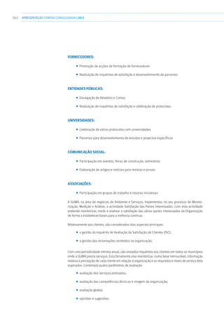 262 apresentaçãoCONTAS CONSOLIDADAS2011
Fornecedores:
■■ Promoção de acções de formação de fornecedores
■■ Realização de inquéritos de satisfação e desenvolvimento de parcerias
Entidades Públicas:
■■ Divulgação do Relatório e Contas
■■ Realização de inquéritos de satisfação e celebração de protocolos
Universidades:
■■ Celebração de vários protocolos com universidades
■■ Parcerias para desenvolvimento de estudos e projectos específicos
Comunicação Social:
■■ Participação em eventos, feiras de construção, seminários
■■ Elaboração de artigos e notícias para revistas e jornais
Associações:
■■ Participação em grupos de trabalho e noutras iniciativas
A SUMA, na área de negócios de Ambiente e Serviços, implementou no seu processo de Monito-
rização, Medição e Análise, a actividade Satisfação das Partes Interessadas. Com esta actividade
pretende monitorizar, medir e analisar a satisfação das várias partes interessadas da Organização
de forma a estabelecer bases para a melhoria contínua.
Relativamente aos clientes, são considerados dois aspectos principais:
■■ a gestão do Inquérito de Avaliação da Satisfação de Clientes (ISC);
■■ a gestão das reclamações recebidas na organização.
Com uma periodicidade mínima anual, são enviados inquéritos aos clientes em todos os municípios
onde a SUMA presta serviços. Esta ferramenta visa monitorizar, numa base mensurável, informação
relativa à percepção de cada cliente em relação à organização e os requisitos e níveis de serviço dela
esperados. Contempla quatro parâmetros de avaliação:
■■ avaliação dos serviços prestados;
■■ avaliação das competências técnicas e imagem da organização;
■■ avaliação global;
■■ opiniões e sugestões.
 