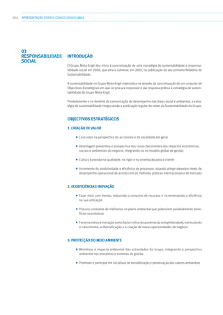 264 apresentaçãoCONTAS CONSOLIDADAS2011
INTRODUÇÃO
O Grupo Mota-Engil deu início à concretização de uma estratégia de sustentabilidade e responsa-
bilidade social em 2006, que viria a culminar, em 2007, na publicação do seu primeiro Relatório de
Sustentabilidade.
A sustentabilidade no Grupo Mota-Engil materializa-se através da concretização de um conjunto de
Objectivos Estratégicos em que se procura corporizar e dar resposta prática à estratégia de susten-
tabilidade do Grupo Mota-Engil.
Paralelamente e no domínio da comunicação do desempenho nas áreas social e ambiental, a estra-
tégia de sustentabilidade integra ainda a publicação regular do relato da Sustentabilidade do Grupo.
OBJECTIVOS ESTRATÉGICOS
1. CRIAÇÃO DE VALOR
■■ Criar valor na perspectiva do accionista e da sociedade em geral
■■ Abordagem preventiva e prospectiva dos riscos decorrentes dos impactos económicos,
sociais e ambientais do negócio, integrando-os no modelo global de gestão
■■ Cultura baseada na qualidade, no rigor e na orientação para o cliente
■■ Incremento da produtividade e eficiência de processos, visando atingir elevados níveis de
desempenho operacional de acordo com as melhores práticas internacionais e de mercado
2. ECOEFICIÊNCIA E INOVAÇÃO
■■ Fazer mais com menos, reduzindo o consumo de recursos e incrementando a eficiência
na sua utilização
■■ Procura constante de melhorias no plano ambiental que potenciem paralelamente bene-
fícios económicos
■■ Forteincentivoàinovaçãocomofactorcríticodeaumentodacompetitividade,estimulando
o crescimento, a diversificação e a criação de novas oportunidades de negócio
3. PROTECÇÃO DO MEIO AMBIENTE
■■ Minimizar o impacto ambiental das actividades do Grupo, integrando a perspectiva
ambiental nos processos e sistemas de gestão
■■ Promover e participar em iniciativas de sensibilização e preservação dos valores ambientais
03
RESPONSABILIDADE
SOCIAL
 