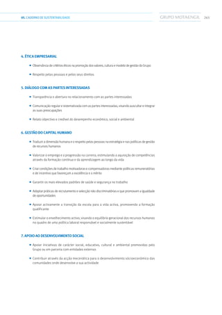 26505.CADERNODESUSTENTABILIDADE
4. ÉTICA EMPRESARIAL
■■ Observânciadecritérioséticosnapromoçãodosvalores,culturaemodelodegestãodoGrupo
■■ Respeito pelas pessoas e pelos seus direitos
5. DIÁLOGO COM AS PARTES INTERESSADAS
■■ Transparência e abertura no relacionamento com as partes interessadas
■■ Comunicação regular e sistematizada com as partes interessadas, visando auscultar e integrar
as suas preocupações
■■ Relato objectivo e credível do desempenho económico, social e ambiental
6. GESTÃO DO CAPITAL HUMANO
■■ Traduzir a dimensão humana e o respeito pelas pessoas na estratégia e nas políticas de gestão
de recursos humanos
■■ Valorizar o emprego e a progressão na carreira, estimulando a aquisição de competências
através da formação contínua e da aprendizagem ao longo da vida
■■ Criar condições de trabalho motivadoras e compensadoras mediante políticas remuneratórias
e de incentivo que favoreçam a excelência e o mérito
■■ Garantir os mais elevados padrões de saúde e segurança no trabalho
■■ Adoptar práticas de recrutamento e selecção não discriminatórias e que promovam a igualdade
de oportunidades
■■ Apoiar activamente a transição da escola para a vida activa, promovendo a formação
qualificante
■■ Estimular o envelhecimento activo, visando o equilíbrio geracional dos recursos humanos
no quadro de uma política laboral responsável e socialmente sustentável
7. APOIO AO DESENVOLVIMENTO SOCIAL
■■ Apoiar iniciativas de carácter social, educativo, cultural e ambiental promovidas pelo
Grupo ou em parceria com entidades externas
■■ Contribuir através da acção mecenática para o desenvolvimento sócioeconómico das
comunidades onde desenvolve a sua actividade
 