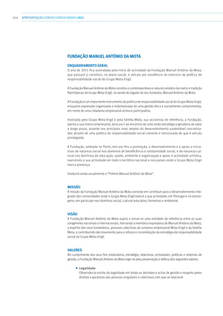 266 apresentaçãoCONTAS CONSOLIDADAS2011
FUNDAÇÃO MANUEL ANTÓNIO DA MOTA
Enquadramento geral
O ano de 2011 fica assinalado pelo início de actividade da Fundação Manuel António da Mota,
que passará a constituir, no plano social, o veículo por excelência do exercício da política de
responsabilidade social do Grupo Mota-Engil.
A Fundação Manuel António da Mota constitui o contemporâneo e natural corolário da matriz e tradição
filantrópicas do Grupo Mota-Engil, na senda do legado do seu fundador, Manuel António da Mota.
AFundaçãoéumimportanteinstrumentodapolíticaderesponsabilidadesocialdoGrupoMota-Engil,
enquanto expressão organizada e sistematizada de uma gestão ética e socialmente comprometida,
em nome de uma cidadania empresarial activa e participativa.
Instituída pelo Grupo Mota-Engil e pela família Mota, sua accionista de referência, a Fundação,
atenta a sua matriz empresarial, procura ir ao encontro de uma visão estratégica geradora de valor
a longo prazo, assente nos princípios mais amplos do desenvolvimento sustentável concretiza-
dos através de uma política de responsabilidade social coerente e estruturada de que é veículo
privilegiado.
A Fundação, sedeada no Porto, tem por fins a promoção, o desenvolvimento e o apoio a inicia-
tivas de natureza social nos domínios de beneficência e solidariedade social, e de natureza cul-
tural nos domínios de educação, saúde, ambiente e organização e apoio à actividade artística,
exercendo a sua actividade em todo o território nacional e nos países onde o Grupo Mota-Engil
marca presença.
Instituirá ainda anualmente o “Prémio Manuel António da Mota”.
Missão
A missão da Fundação Manuel António da Mota consiste em contribuir para o desenvolvimento inte-
grado das comunidades onde o Grupo Mota-Engil exerce a sua actividade, em Portugal e no estran-
geiro, em particular nos domínios social, cultural educativo, formativo e ambiental.
Visão
A Fundação Manuel António da Mota aspira a tornar-se uma entidade de referência entre as suas
congéneres nacionais e internacionais, honrando a memória inspiradora de Manuel António da Mota,
o espírito dos seus fundadores, pessoas colectivas do universo empresarial Mota-Engil e da família
Mota, e contribuindo decisivamente para o reforço e consolidação da estratégia de responsabilidade
social do Grupo Mota-Engil.
Valores
No cumprimento dos seus fins estatutários, estratégia, objectivos, actividades, políticas e sistemas de
gestão, a Fundação Manuel António da Mota rege-se pela preservação e defesa dos seguintes valores:
■■ Legalidade
Observância estrita da legalidade em todas as decisões e actos de gestão e respeito pelos
direitos e garantias das pessoas singulares e colectivas com que se relacione
 