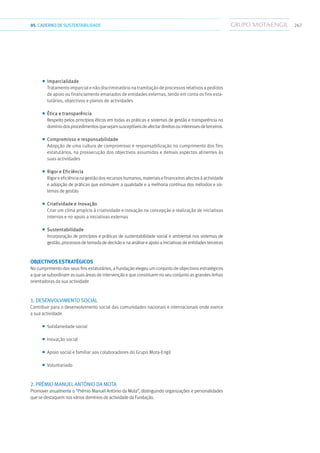 26705.CADERNODESUSTENTABILIDADE
■■ Imparcialidade
Tratamento imparcial e não discriminatório na tramitação de processos relativos a pedidos
de apoio ou financiamento emanados de entidades externas, tendo em conta os fins esta-
tutários, objectivos e planos de actividades
■■ Ética e transparência
Respeito pelos princípios éticos em todas as práticas e sistemas de gestão e transparência no
domíniodosprocedimentosquesejamsusceptíveisdeafectardireitosouinteressesdeterceiros.
■■ Compromisso e responsabilidade
Adopção de uma cultura de compromisso e responsabilização no cumprimento dos fins
estatutários, na prossecução dos objectivos assumidos e demais aspectos atinentes às
suas actividades
■■ Rigor e Eficiência
Rigoreeficiêncianagestãodosrecursoshumanos,materiaisefinanceirosafectosàactividade
e adopção de práticas que estimulem a qualidade e a melhoria contínua dos métodos e sis-
temas de gestão
■■ Criatividade e Inovação
Criar um clima propício à criatividade e inovação na concepção e realização de iniciativas
internas e no apoio a iniciativas externas
■■ Sustentabilidade
Incorporação de princípios e práticas de sustentabilidade social e ambiental nos sistemas de
gestão, processos de tomada de decisão e na análise e apoio a iniciativas de entidades terceiras
Objectivos estratégicos
No cumprimento dos seus fins estatutários, a Fundação elegeu um conjunto de objectivos estratégicos
a que se subordinam as suas áreas de intervenção e que constituem no seu conjunto as grandes linhas
orientadoras da sua actividade
1. Desenvolvimento social
Contribuir para o desenvolvimento social das comunidades nacionais e internacionais onde exerce
a sua actividade.
■■ Solidariedade social
■■ Inovação social
■■ Apoio social e familiar aos colaboradores do Grupo Mota-Engil
■■ Voluntariado
2. Prémio Manuel António da Mota
Promover anualmente o “Prémio Manuel António da Mota”, distinguindo organizações e personalidades
que se destaquem nos vários domínios de actividade da Fundação.
 