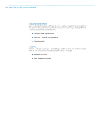 268 apresentaçãoCONTAS CONSOLIDADAS2011
3. Educação e Formação
Apoiar a educação, formação e qualificação de jovens e adultos, em particular junto dos públicos
mais desfavorecidos, valorizando o potencial humano, promovendo a inserção social e profissional
e estimulando o mérito e o sucesso educativos.
■■ Centro de Formação Profissional
■■ Protocolos e parcerias para a educação
■■ Bolsas de estudo
4. Cultura
Promover a cultura e a valorização e acesso à fruição dos bens culturais, nos domínios das artes
plásticas, artes performativas, música, humanidades e ciência e tecnologia.
■■ Programação cultural
■■ Apoio aos agentes culturais
 