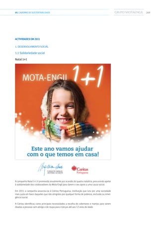 26905.CADERNODESUSTENTABILIDADE
Actividades em 2011
1. DESENVOLVIMENTO SOCIAL
1.1 Solidariedade social
Natal 1+1
Portuguesa
Este ano vamos ajudar
com o que temos em casa!
A campanha Natal 1+1 é promovida anualmente por ocasião da quadra natalícia, procurando apelar
à solidariedade dos colaboradores da Mota-Engil para darem o seu apoio a uma causa social.
Em 2011 a campanha associou-se à Cáritas Portuguesa, instituição que luta por uma sociedade
mais justa em favor daqueles que são atingidos por qualquer forma de pobreza, exclusão ou emer-
gência social.
A Cáritas identificou como principais necessidades a recolha de cobertores e mantas para serem
doadas a pessoas sem-abrigo e de roupa para crianças até aos 12 anos de idade.
 