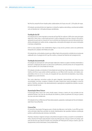 270 apresentaçãoCONTAS CONSOLIDADAS2011
No final da campanha foram doados pelos colaboradores do Grupo cerca de 1.230 quilos de roupa.
A Fundação, que pela primeira vez organizou a campanha, duplicou este esforço, contribuindo também
com um donativo de 1.230 quilos de peças semelhantes.
Fundação do Gil
A Fundação do Gil, nome inspirado na mascote da Expo’98, foi criada em 1999 e tem como principais
objectivos o bem-estar, a valorização pessoal e a plena integração social das crianças e dos jovens,
apoiando em particular as crianças em risco no domínio da resolução de casos de internamento hos-
pitalar prolongado por razões sociais, assegurando a necessária articulação com outras instituições
e serviços competentes.
Entre os seus projectos mais emblemáticos figura a Casa do Gil, primeiro centro de acolhimento
temporário de cuidados intermédios de saúde.
A Fundação deu continuidade ao apoio que a Mota-Engil vinha prestando no âmbito de um protocolo
celebrado com a Fundação do Gil e que lhe conferiu o estatuto de Padrinho da Fundação do Gil.
Fundação da Juventude
A Fundação da Juventude tem como principais objectivos realizar ou apoiar iniciativas destinadas a
promover a integração dos jovens na vida activa e profissional, contando ainda com um equipamento
social na valência de Comunidade de Inserção.
A Fundação concedeu um donativo à Comunidade de Inserção Eng. Paulo Vallada, localizada na zona
histórica do Porto e que acolhe mulheres grávidas ou com filhos recém-nascidos, com idades com-
preendidas entre os 12 e os 21 anos, em situações de risco, decorrente de abandono, maus-tratos,
negligência ou outros factores.
Tem como objectivos concretizar acções de apoio integrado, desenvolvidas com base nas suas
necessidades concretas, assegurar cuidados de saúde, proporcionar apoio psicológico e social às
jovens e famílias, promover o seu desenvolvimento e aquisição de competências visando a sua pro-
gressiva inserção social.
Associação Novo Futuro
A Associação Novo Futuro tem como missão apoiar crianças e jovens em risco privadas do seu
ambiente familiar. Com mais de uma década de existência, acolhe actualmente 58 crianças e jovens
nos seus seis lares residenciais.
A Fundação tornou-se Mecenas de Prata deste projecto, apoiando a realização da Feira de Solidarie-
dade Novo Futuro/Rastrillo.
CrescerSer
A CrescerSer, Associação Portuguesa para o Direito dos Menores e da Família, é uma IPSS que tem
como principais objectivos proceder ao estudo interdisciplinar das questões relativas à protecção
jurídica e administrativa dos menores e da família.
Promove, dinamiza e organiza serviços comunitários de apoio à criança, ao jovem e à sociedade fa-
miliar, dinamiza formação especializada na área da protecção das crianças e jovens em perigo, quer
junto de técnicos que exercem funções nas Comissões de Protecção de Crianças e Jovens, quer em
equipamentos sociais destinados a esta problemática.
 