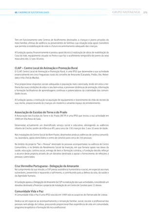 27105.CADERNODESUSTENTABILIDADE
Tem em funcionamento sete Centros de Acolhimento destinados a crianças e jovens privados do
meio familiar, vítimas de violência ou provenientes de famílias cuja situação exija apoio transitório
que permita a estabilização de vida e o futuro encaminhamento adequado das crianças.
A Fundação apoiou financeiramente e prestou apoio técnico à realização de obras de reabilitação da
Casa do Vale, equipamento situado no Porto e que faz o acolhimento temporário de jovens do sexo
masculino dos 12 aos 18 anos.
CLAP – Centro Local de Animação e Promoção Rural
O CLAP, Centro Local de Animação e Promoção Rural, é uma IPSS que desenvolve a sua actividade
essencialmente em cinco freguesias rurais do concelho de Amarante (Canadelo, Fridão, Olo, Rebor-
delo e Vila Chã do Marão).
Visa proporcionar respostas sociais adequadas à população mais carenciada, tendo em vista a me-
lhoria das suas condições de vida e o seu bem-estar, e promover dinâmicas de animação, informação
e formação facilitadoras de aprendizagens contínuas e potenciadoras da criatividade das comuni-
dades locais.
A Fundação apoiou a instituição na aquisição de equipamento e revestimento do chão do recreio da
sua creche, proporcionando às crianças um moderno e atraente espaço de entretenimento.
Associação de Escolas do Torne e do Prado
A Associação das Escolas do Torne e do Prado (AETP) é uma IPSS que iniciou a sua actividade em
1989 em Vila Nova de Gaia.
Desenvolve actualmente um diversificado serviço social e educativo, abrangendo as valências
infantis de Creche, Jardim de Infância e ATL para cerca de 130 crianças dos 2 aos 10 anos de idade.
Nas instalações do Centro Social do Bom Pastor, desenvolve ainda as valências de cantina comunitá-
ria, lavandaria, apoio domiciliário e centro de convívio para cerca de 210 pessoas.
No âmbito do projecto “Ser + Pessoa” destinado às pessoas acompanhadas na valência de Centro
Comunitário, e no âmbito do Rendimento Social de Inserção, em que fornece apoio nas áreas da
saúde, educação, cantina social, entrega de bens e formação culinária, a Fundação decidiu reforçar
o alcance deste projecto através de um donativo destinado a apoiar o fornecimento de refeições a
pessoas carenciadas.
Cruz Vermelha Portuguesa - Delegação de Amarante
No cumprimento da sua missão, a CVP presta assistência humanitária e social, em especial aos mais
vulneráveis, prevenindo e reparando o sofrimento, e contribuindo para a defesa da vida, da saúde e
da dignidade humana.
AFundaçãoapoiouaDelegaçãodeAmarantedaCVPnarealizaçãodassuasactividades,concedendoum
donativo destinado a financiar o projecto de instalação de um Centro de Convívio para 12 idosos.
Comunidade Vida e Paz
A Comunidade Vida e Paz é uma IPSS nascida em 1989 sob os auspícios do Patriarcado de Lisboa.
Dedica-se em especial ao acompanhamento e reinserção familiar, social, escolar e profissional das
pessoas sem-abrigo de Lisboa, procurando proporcionar-lhes experiência de vida em comunidade,
programa terapêutico e formação técnico-profissional.
 