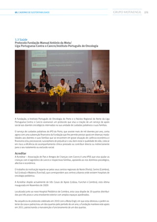 27505.CADERNODESUSTENTABILIDADE
1.3 Saúde
Protocolo Fundação Manual António da Mota/
Liga Portuguesa Contra o Cancro/Instituto Português de Oncologia
A Fundação, o Instituto Português de Oncologia do Porto e o Núcleo Regional do Norte da Liga
Portuguesa Contra o Cancro assinaram um protocolo que visa a criação de um serviço de apoio
social aos doentes oncológicos internados na sua unidade de cuidados paliativos e suas famílias.
O serviço de cuidados paliativos do IPO do Porto, que assiste mais de mil doentes por ano, conta
agora com uma subvenção financeira da Fundação que lhe permite prestar apoio em diversas moda-
lidades aos doentes e suas famílias que se encontrem em grave situação de carência económica e
financeira e/ou psicossocial, susceptíveis de prejudicar o seu bem-estar e qualidade de vida, colocar
em risco a eficiência do acompanhamento clínico prestado ou contribuir directa ou indirectamente
para o seu isolamento ou exclusão social.
Acreditar
A Acreditar – Associação de Pais e Amigos de Crianças com Cancro é uma IPSS que visa ajudar as
crianças com d iagnóstico de cancro e respectivas famílias, apoiando-as nos domínios psicológico,
afectivo e económico.
O trabalho da instituição reparte-se pelos seus centros regionais do Norte (Porto), Centro (Coimbra),
Sul (Lisboa) e Madeira (Funchal), que correspondem aos centros urbanos onde existem hospitais de
oncologia pediátrica.
A Acreditar dispõe actualmente de três Casas de Apoio (Lisboa, Funchal e Coimbra), esta última
inaugurada em Novembro de 2009.
Localizada junto ao novo Hospital Pediátrico de Coimbra, esta casa dispõe de 20 quartos distribuí-
dos por três pisos e uma envolvente exterior com amplos espaços ajardinados.
Na sequência do protocolo celebrado em 2010 com a Mota-Engil, em que esta ofereceu o jardim ex-
terior da casa e patrocinou um dos quartos pelo período de um ano, a Fundação manteve este apoio
em 2011, patrocinando a manutenção e funcionamento de um dos quartos.
 