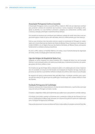 276 apresentaçãoCONTAS CONSOLIDADAS2011
Associação Portuguesa Contra a Leucemia
A Associação Portuguesa Contra a Leucemia (APCL), criada em 2002, tem por objectivos contribuir
para aumentar a eficácia do tratamento das leucemias e outras neoplasias hematológicas afins,
apoiar os doentes e as suas famílias e promover o progresso do conhecimento científico sobre
a natureza, evolução, prevenção e tratamento destas doenças.
Fá-lo através de iniciativas que contribuam para melhores cuidados de saúde nesta área e que pro-
porcionem apoios a todos os que se vêm afectados, directa ou indirectamente, por estas doenças.
Entre as suas iniciativas mais marcantes conta-se a ajuda na constituição em Portugal, em colabo-
ração com o Centro Nacional dos Dadores de Células de Medula Óssea, Estaminais ou de Sangue do
Cordão (CEDACE), de um Registo Nacional dos Dadores Benévolos de Medula Óssea, pressuposto
fundamental no combate às doenças leucémicas.
Em 2011 a APCL realizou no Pavilhão Atlântico, em Lisboa, o seu V Concerto bianual de angariação
de fundos, tendo a Fundação patrocinado esta iniciativa.
Liga dos Amigos do Hospital de Santa Cruz
Integrado no Centro Hospitalar de Lisboa Ocidental, EPE, o Hospital de Santa Cruz, em Carnaxide
(Oeiras), é uma instituição pública de saúde vocacionada para o tratamento de doentes com patolo-
gias graves dos foros cardíaco e renal.
Por iniciativa da Liga dos Amigos desta unidade de saúde, e em colaboração com os seus responsá-
veis, foi concebido um conjunto de intervenções nas instalações do Hospital e da Liga, visando pro-
porcionar aos doentes e suas famílias melhores condições de conforto e bem-estar na sua utilização.
Na sequência do apoio já anteriormente dado pela Mota-Engil, a Fundação contribuiu para a pros-
secução dos esforços da Liga em prol da qualificação e humanização dos cuidados médicos a favor
dos doentes.
Fundação Portuguesa de Cardiologia
A doença cardiovascular é responsável por um terço do total de óbitos/ano, o que faz dela a principal
causa de morte em Portugal e em todo o mundo.
Orastreioeodiagnósticomédicosãofundamentaisparaavaliarriscoseparaprevenirecontrolaradoença.
A Fundação, procurando contribuir activamente para a prevenção e detecção dos factores de risco
entre os colaboradores da Mota-Engil, promoveu um conjunto de acções de rastreio em colaboração
com a Fundação Portuguesa de Cardiologia.
EstasacçõesdecorreramnosseusescritóriosdoPortoeLinda-a-VelhaenoestaleirocentraldoPortoAlto.
 