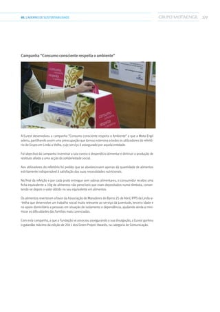 27705.CADERNODESUSTENTABILIDADE
Campanha “Consumo consciente respeita o ambiente”
A Eurest desenvolveu a campanha “Consumo consciente respeita o Ambiente” a que a Mota-Engil
aderiu, partilhando assim uma preocupação que tornou extensiva a todos os utilizadores do refeitó-
rio do Grupo em Linda-a-Velha, cujo serviço é assegurado por aquela entidade.
Foi objectivo da campanha incentivar a luta contra o desperdício alimentar e diminuir a produção de
resíduos aliada a uma acção de solidariedade social.
Aos utilizadores do refeitório foi pedido que se abastecessem apenas da quantidade de alimentos
estritamente indispensável à satisfação das suas necessidades nutricionais.
No final da refeição e por cada prato entregue sem sobras alimentares, o consumidor recebia uma
ficha equivalente a 10g de alimentos não perecíveis que eram depositados numa tômbola, conver-
tendo-se depois o valor obtido no seu equivalente em alimentos.
Os alimentos reverteram a favor da Associação de Moradores do Bairro 25 de Abril, IPPS de Linda-a-
-Velha que desenvolve um trabalho social muito relevante ao serviço da juventude, terceira idade e
no apoio domiciliário a pessoas em situação de isolamento e dependência, ajudando ainda a mini-
mizar as dificuldades das famílias mais carenciadas.
Com esta campanha, a que a Fundação se associou assegurando a sua divulgação, a Eurest ganhou
o galardão máximo da edição de 2011 dos Green Project Awards, na categoria de Comunicação.
 