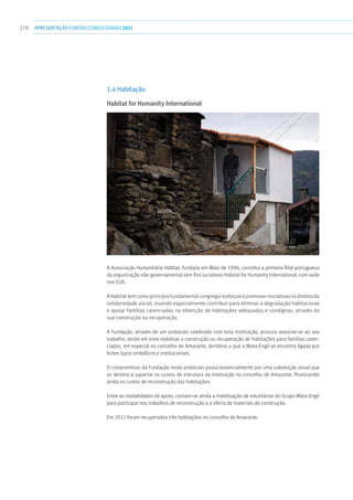 278 apresentaçãoCONTAS CONSOLIDADAS2011
1.4 Habitação
Habitat for Humanity International
A Associação Humanitária Habitat, fundada em Maio de 1996, constitui a primeira filial portuguesa
da organização não-governamental sem fins lucrativos Habitat for Humanity International, com sede
nos EUA.
AHabitattemcomoprincípiofundamentalcongregaresforçosepromoveriniciativasnoâmbitoda
solidariedade social, visando especialmente contribuir para eliminar a degradação habitacional
e apoiar famílias carenciadas na obtenção de habitações adequadas e condignas, através da
sua construção ou recuperação.
A Fundação, através de um protocolo celebrado com esta instituição, procura associar-se ao seu
trabalho, tendo em vista viabilizar a construção ou recuperação de habitações para famílias caren-
ciadas, em especial no concelho de Amarante, território a que a Mota-Engil se encontra ligada por
fortes laços simbólicos e institucionais.
O compromisso da Fundação neste protocolo passa essencialmente por uma subvenção anual que
se destina a suportar os custos de estrutura da instituição no concelho de Amarante, financiando
ainda os custos de reconstrução das habitações.
Entre as modalidades de apoio, contam-se ainda a mobilização de voluntários do Grupo Mota-Engil
para participar nos trabalhos de reconstrução e a oferta de materiais de construção.
Em 2011 foram recuperadas três habitações no concelho de Amarante.
 
