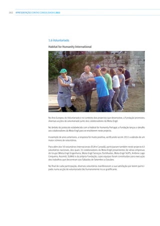 282 apresentaçãoCONTAS CONSOLIDADAS2011
1.6 Voluntariado
Habitat for Humanity International
No Ano Europeu do Voluntariado e no contexto dos projectos que desenvolve, a Fundação promoveu
diversas acções de voluntariado junto dos colaboradores da Mota-Engil.
No âmbito do protocolo estabelecido com a Habitat for Humanity Portugal, a Fundação lançou o desafio
aos colaboradores da Mota-Engil para se envolverem neste projecto.
A exemplo de anos anteriores, a resposta foi muito positiva, verificando-se em 2011 a adesão de um
maior número de voluntários.
Para além dos 50 voluntários internacionais (EUA e Canadá), participaram também neste projecto 63
voluntários nacionais, dos quais 32 colaboradores da Mota-Engil provenientes de várias empresas
do Grupo (Mota-Engil Engenharia, Mota-Engil Serviços Partilhados, Mota-Engil SGPS, António Lago
Cerqueira, Ascendi, SUMA) e da própria Fundação, cujas equipas foram constituídas para execução
dos trabalhos que decorreram aos Sábados de Setembro a Outubro.
No final de cada participação, diversos voluntários manifestaram a sua satisfação por terem partici-
pado numa acção de voluntariado tão humanamente rica e gratificante.
 