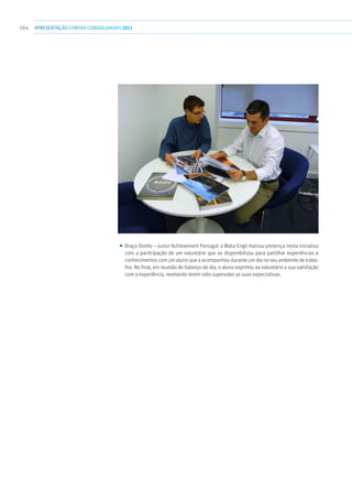 284 apresentaçãoCONTAS CONSOLIDADAS2011
■■ Braço Direito – Junior Achievement Portugal: a Mota-Engil marcou presença nesta iniciativa
com a participação de um voluntário que se disponibilizou para partilhar experiências e
conhecimentos com um aluno que o acompanhou durante um dia no seu ambiente de traba-
lho. No final, em reunião de balanço do dia, o aluno exprimiu ao voluntário a sua satisfação
com a experiência, revelando terem sido superadas as suas expectativas.
 