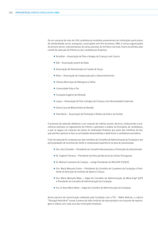 286 apresentaçãoCONTAS CONSOLIDADAS2011
De um conjunto de mais de 100 candidaturas recebidas provenientes de instituições particulares
de solidariedade social, autarquias, associações sem fins lucrativos, ONG, e outras organizações
do terceiro sector, representativas de várias parcelas do território nacional, foram escolhidas pelo
comité de selecção do Prémio as dez candidaturas finalistas:
■■ Acreditar – Associação de Pais e Amigos de Crianças com Cancro
■■ AJD – Associação Juvenil de Deão
■■ Associação de Voluntariado em Saúde de Touça
■■ Atlas – Associação de Cooperação para o Desenvolvimento
■■ Câmara Municipal de Albergaria-a-Velha
■■ Comunidade Vida e Paz
■■ Fundação Eugénio de Almeida
■■ Leque – Associação de Pais e Amigos de Crianças com Necessidades Especiais
■■ Santa Casa da Misericórdia de Almada
■■ Vida Norte – Associação de Promoção e Defesa da Vida e da Família
O processo de selecção obedeceu a um conjunto de critérios sociais, técnicos, institucionais e eco-
nómicos previstos no regulamento do Prémio e aplicáveis à análise do formulário de candidatura,
a que se seguiu um conjunto de visitas às instituições finalistas por parte dos membros do Júri,
que permitiu apreciar in loco as actividades desenvolvidas e determinar a candidatura vencedora.
O júri de selecção foi composto por dois membros do Conselho de Administração da Fundação e por
personalidades de reconhecido mérito e comprovada experiência na área do voluntariado:
■■ Dra. Elza Chambel – Presidente do Conselho Nacional para a Promoção do Voluntariado
■■ Dr. Eugénio Fonseca – Presidente da Direcção Nacional da Cáritas Portuguesa
■■ Dr. Manuel Canaveira de Campos – antigo Presidente do INSCOOP (CASES)
■■ Dra. Maria Manuela Eanes – Presidente do Conselho de Curadores da Fundação e Presi-
dente da Direcção do Instituto de Apoio à Criança
■■ Dra. Maria Manuela Mota – Vogal do Conselho de Administração da Mota-Engil SGPS
e Presidente do Conselho de Administração da Fundação
■■ Sra. D. Rosa Maria Mota – Vogal do Conselho de Administração da Fundação
Numa parceria de comunicação celebrada pela Fundação com a TSF – Rádio Notícias, a rubrica
“Portugal Voluntário” trouxe à antena da rádio histórias de voluntariado e um conjunto de reporta-
gens e vídeos com cada uma das instituições finalistas.
 