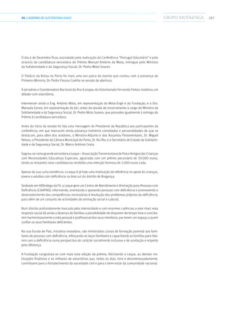 28705.CADERNODESUSTENTABILIDADE
O dia 4 de Dezembro ficou assinalado pela realização da Conferência “Portugal Voluntário” e pelo
anúncio da candidatura vencedora do Prémio Manuel António da Mota, entregue pelo Ministro
da Solidariedade e da Segurança Social, Dr. Pedro Mota Soares.
O Palácio da Bolsa no Porto foi mais uma vez palco do evento que contou com a presença do
Primeiro-Ministro, Dr. Pedro Passos Coelho na sessão de abertura.
A jornalista e Coordenadora Nacional do Ano Europeu do Voluntariado Fernanda Freitas moderou um
debate com voluntários.
Intervieram ainda o Eng. António Mota, em representação da Mota-Engil e da Fundação, e a Dra.
Manuela Eanes, em representação do Júri, antes da sessão de encerramento a cargo do Ministro da
Solidariedade e da Segurança Social, Dr. Pedro Mota Soares, que procedeu igualmente à entrega do
Prémio à candidatura vencedora.
Antes do início da sessão foi lida uma mensagem do Presidente da República aos participantes da
conferência, em que marcaram ainda presença inúmeros convidados e personalidades de que se
destacam, para além dos oradores, o Ministro-Adjunto e dos Assuntos Parlamentares, Dr. Miguel
Relvas, o Presidente da Câmara Municipal do Porto, Dr. Rui Rio, e o Secretário de Estado da Solidarie-
dade e da Segurança Social, Dr. Marco António Costa.
Sagrou-secomograndevencedoraaLeque–AssociaçãoTransmontanadePaiseAmigosdasCrianças
com Necessidades Educativas Especiais, agraciada com um prémio pecuniário de 50.000 euros,
tendo as restantes nove candidaturas recebido uma menção honrosa de 5.000 euros cada.
Apesar da sua curta existência, a Leque é já hoje uma instituição de referência no apoio às crianças,
jovens e adultos com deficiência na área sul do distrito de Bragança.
Sedeada em Alfândega da Fé, a Leque gere um Centro de Atendimento e Animação para Pessoas com
Deficiência (CAAPAD), informando, orientando e apoiando pessoas com deficiência e promovendo o
desenvolvimento das competências necessárias à resolução dos problemas próprios da deficiência,
para além de um conjunto de actividades de animação social e cultural.
Num distrito profundamente marcado pela interioridade e com enormes carências a este nível, esta
resposta social dá ainda a dezenas de famílias a possibilidade de disporem de tempo livre e concilia-
rem harmoniosamente a vida pessoal e profissional dos seus membros, por terem um espaço a quem
confiar os seus familiares deficientes.
Na sua Escola de Pais, iniciativa inovadora, são ministrados cursos de formação parental aos fami-
liares de pessoas com deficiência, reforçando os laços familiares e capacitando as famílias para lida-
rem com a deficiência numa perspectiva de carácter socialmente inclusivo e de aceitação e respeito
pela diferença.
A Fundação congratula-se com mais esta edição do prémio, felicitando a Leque, as demais ins-
tituições finalistas e os milhares de voluntários que, todos os dias, livre e desinteressadamente,
contribuem para o fortalecimento da sociedade civil e para o bem-estar da comunidade nacional.
 