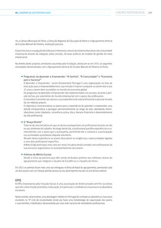 28905.CADERNODESUSTENTABILIDADE
res a Câmara Municipal do Porto, a Direcção Regional de Educação do Norte e o Agrupamento Vertical
de Escolas Manoel de Oliveira, instituição parceira.
Aparceriavisaaconjugaçãodeesforçoseinteressescomunsdosistemaeducativoedacomunidade
empresarial através da adopção, pelas escolas, de boas práticas do modelo de gestão do meio
empresarial.
No âmbito deste projecto, entretanto assumido pela Fundação, destacam-se em 2011 as seguintes
actividades desenvolvidas com o Agrupamento Vertical de Escolas Manoel de Oliveira no Porto:
■■ Programas da Aprender a Empreender: “A Família”, “A Comunidade” e “Economia
para o Sucesso”
A Aprender a Empreender - Junior Achievement Portugal é uma organização na área da
educação para o empreendedorismo cuja missão é inspirar e preparar os jovens dos 6 aos
25 anos a serem bem-sucedidos no mundo da economia global.
Os programas da Aprender a Empreender são implementados nas escolas, durante o perí-
odo lectivo, por voluntários do mundo empresarial com o apoio dos professores.
O voluntário transmite aos alunos a sua experiência de vida profissional e pessoal através
de um método próprio.
O objectivo é consciencializar os jovens para a importância de aprender a empreender, uma
atitude enriquecedora a perseguir permanentemente ao longo da vida, abordando dimen-
sões/áreas como cidadania, consciência activa, ética, literacia financeira e desenvolvimento
da vida profissional.
■■ O “Braço Direito”
Trata-se de uma iniciativa em que os alunos acompanham um profissional durante um dia
no seu ambiente de trabalho. Ao longo deste dia, o profissional partilha experiências e co-
nhecimentos com o aluno que o acompanha, permitindo-lhe o contacto e a participação
nas actividades quotidianas daquele voluntário.
Através desta experiência os jovens descobrem as exigências e oportunidades ligadas
a uma área profissional específica.
A Mota-Engil participou mais uma vez nesta iniciativa tendo contado com profissionais da
sua estrutura organizativa no acompanhamento dos jovens.
■■ Prémios de Mérito Escolar
Desde o início da parceria que vêm sendo atribuídos prémios aos melhores alunos do
agrupamento que integram o Quadro de Excelência e o Quadro de Honra.
Em 2011 os prémios foram mais uma vez entregues na festa de Natal do agrupamento, premiando cada
um dos alunos com um cheque-prenda alusivo ao seu desempenho escolar no ano lectivo anterior.
EPIS
A EPIS, Empresários pela Inclusão Social, é uma associação de direito privado sem fins lucrativos
que tem como missão prioritária a educação, em particular o combate ao insucesso e ao abandono
escolares.
Neste sentido, desenvolveu uma abordagem inédita em Portugal de combate ao abandono e insucesso
escolares no 3º ciclo de escolaridade, tendo por base uma metodologia de capacitação dos jovens
e suas famílias, trabalhada e desenvolvida por uma rede nacional de mediadores profissionais.
 