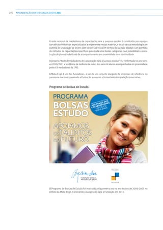 290 apresentaçãoCONTAS CONSOLIDADAS2011
A rede nacional de mediadores de capacitação para o sucesso escolar é constituída por equipas
concelhias de técnicos especializados e experientes nestas matérias, e inclui na sua metodologia um
sistema de sinalização de jovens com factores de risco em termos de sucesso escolar e um portfólio
de métodos de capacitação específicos para cada uma destas categorias, que possibilitam a cons-
trução de planos individuais de acompanhamento em proximidade e em continuidade.
O projecto “Rede de mediadores de capacitação para o sucesso escolar” viu confirmada no ano lecti-
vo 2010/2011 a tendência de melhoria de notas dos seis mil alunos acompanhados em proximidade
pelos 63 mediadores da EPIS.
A Mota-Engil é um dos fundadores, a par de um conjunto alargado de empresas de referência no
panorama nacional, passando a Fundação a assumir a titularidade desta relação associativa.
Programa de Bolsas de Estudo
CANDIDATURAS ATÉ 30 DE SETEMBRO
FUNDAÇÃO MANUEL ANTÓNIO DA MOTA
Um compromisso com as novas gerações.
www.fmam.pt
Impresso em papel ecológico livre de pasta de madeira e cloro.
APOIAMOS
OSTALENTOS
DOFUTURO
UMA INICIATIVA DESTINADA
AOS FILHOS DOS
COLABORADORES
DO GRUPO
MOTA-ENGIL
PROGRAMA
BOLSAS
ESTUDO
AF_CARTAZ Bolsas de Estudo_paths.indd 1 7/5/11 1:01 PM
O Programa de Bolsas de Estudo foi instituído pela primeira vez no ano lectivo de 2006-2007 no
âmbito da Mota-Engil, transitando a sua gestão para a Fundação em 2011.
 