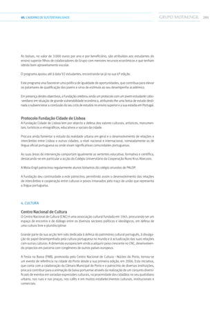 29105.CADERNODESUSTENTABILIDADE
As bolsas, no valor de 3.000 euros por ano e por beneficiário, são atribuídas aos estudantes do
ensino superior filhos de colaboradores do Grupo com menores recursos económicos e que tenham
obtido bom aproveitamento escolar.
O programa apoiou até à data 92 estudantes, encontrando-se já na sua 6ª edição.
Este programa visa favorecer uma política de igualdade de oportunidades, que contribua para elevar
os patamares de qualificação dos jovens e sirva de estímulo ao seu desempenho académico.
Em presença destes objectivos, a Fundação celebrou ainda um protocolo com um jovem estudante cabo-
-verdiano em situação de grande vulnerabilidade económica, atribuindo-lhe uma bolsa de estudo desti-
nada a subvencionar a conclusão do seu ciclo de estudos no ensino superior e a sua estadia em Portugal.
Protocolo Fundação Cidade de Lisboa
A Fundação Cidade de Lisboa tem por objecto a defesa dos valores culturais, artísticos, monumen-
tais, turísticos e etnográficos, educativos e sociais da cidade.
Procura ainda fomentar o estudo da realidade urbana em geral e o desenvolvimento de relações e
intercâmbio entre Lisboa e outras cidades, a nível nacional e internacional, nomeadamente as de
língua oficial portuguesa ou onde vivam significativas comunidades portuguesas.
As suas áreas de intervenção comportam igualmente as vertentes educativa, formativa e científica,
destacando-se em particular a acção do Colégio Universitário da Cooperação Nuno Krus Abecasis.
A Mota-Engil patrocinou regularmente alunos bolseiros do colégio oriundos de PALOP.
A Fundação deu continuidade a este patrocínio, permitindo assim o desenvolvimento das relações
de intercâmbio e cooperação entre culturas e povos irmanados pelo traço de união que representa
a língua portuguesa.
4. CULTURA
Centro Nacional de Cultura
O Centro Nacional de Cultura (CNC) é uma associação cultural fundada em 1945, procurando ser um
espaço de encontro e de diálogo entre os diversos sectores políticos e ideológicos, em defesa de
uma cultura livre e pluridisciplinar.
Grande parte da sua acção tem sido dedicada à defesa do património cultural português, à divulga-
ção do papel desempenhado pela cultura portuguesa no mundo e à actualização das suas relações
com outras culturas. A dimensão europeia tem vindo a adquirir peso crescente no CNC, desenvolven-
do projectos em parceria com congéneres de outros países europeus.
A Festa na Baixa (FNB), promovida pelo Centro Nacional de Cultura - Núcleo do Porto, tornou-se
um evento de referência na cidade do Porto desde a sua primeira edição, em 2006. Esta iniciativa,
que conta com a colaboração da Câmara Municipal do Porto e o patrocínio de diversas instituições,
procura contribuir para a animação da baixa portuense através da realização de um conjunto diversi-
ficado de eventos em variadas expressões culturais, na proximidade dos cidadãos no seu quotidiano
urbano, nas ruas e nas praças, nos cafés e em muitos estabelecimentos culturais, institucionais e
comerciais.
 