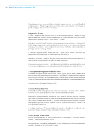 292 apresentaçãoCONTAS CONSOLIDADAS2011
A Fundação patrocinou este evento, dando continuidade a apoios anteriores por parte da Mota-Engil
e ajudando assim o CNC a prosseguir, desenvolver e diversificar as actividades de uma instituição de
grande prestígio na difusão da cultura em Portugal.
Cooperativa Árvore
A Árvore, Cooperativa de Actividades Artísticas, CRL foi fundada no Porto em 1963 por um grupo
de artistas plásticos, visando contribuir para a renovação cultural da cidade do Porto no quadro
de um projecto de mediação entre o artista plástico e o público.
Ao longo da sua existência, a Árvore abriu os seus espaços a centenas de pintores, escultores, fotó-
grafos, designers, arquitectos e outros artistas, dinamizando ainda um sem-número de colóquios,
ciclos de cinema, música e teatro, colaborando com diversas instituições públicas e privadas na
promoção da cultura no espaço citadino.
A cooperativa dispõe de oficinas próprias que coloca à disposição dos artistas e de todos os que
frequentam os seus ateliers livres em diversas áreas das artes plásticas.
Ao longo da sua história, a Árvore foi agraciada com um importante conjunto de distinções, entre as
quais o título de membro honorário da Ordem do Infante D. Henrique.
A Fundação concedeu um donativo à instituição, dando continuidade ao apoio da Mota-Engil, tendo
em vista contribuir para o cumprimento da sua inestimável missão cultural na cidade do Porto.
Associação dos Amigos do Coliseu do Porto
Durante mais de 60 anos, o Coliseu do Porto marcou carreiras, inspirou gerações, elevou a arte e a cultura.
Pelo seu carisma, beleza arquitectónica e riqueza artística, sempre foi a sala de espectáculos mais emble-
máticadacidade.Tornou-seopalcodacidadeetambémopalcodomundo,aotrazeraoPortoosmelhores
artistas nacionais e internacionais, dando vida a momentos memoráveis que o engrandecem e eternizam.
A Fundação tornou-se Amiga do Coliseu em 2011.
Câmara Municipal da Trofa
A Câmara Municipal da Trofa organizou pelo sétimo ano consecutivo o Encontro Lusófono de Litera-
tura Infanto-Juvenil, que teve lugar na Casa da Cultura da Trofa em Maio de 2011.
Este projecto, integrado na área da promoção do livro e da leitura, tem como objectivos fomentar o
intercâmbio cultural entre os países de língua oficial portuguesa e a valorização das culturas lusófo-
nas. O evento conseguiu reunir cerca de 27.500 participantes/visitantes nas diferentes actividades
desenvolvidas, tais como encontros literários, acções de formação, performances, exposições de
artes plásticas e Feira do Livro.
A Fundação patrocinou o VII Encontro Lusófono de Literatura Infanto-Juvenil, contribuindo assim
para a concretização dos objectivos que estão subjacentes a este evento.
Banda Musical de Amarante
Fundada em 1 de Dezembro de 1854, sob a denominação de Filarmónica Amarantina, a banda
adoptou a sua designação definitiva em 1983.
Reconhecida como instituição de utilidade pública, conta actualmente com 40 elementos e realiza
actuações sobretudo no Norte e Centro de Portugal.
 