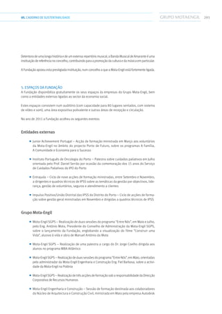 29305.CADERNODESUSTENTABILIDADE
Detentoradeumalongahistóriaedeumextensorepertóriomusical,aBandaMusicaldeAmaranteéuma
instituiçãodereferêncianoconcelho,contribuindoparaapromoçãodaculturaedamúsicaemparticular.
A Fundação apoiou esta prestigiada instituição, num concelho a que a Mota-Engil está fortemente ligada.
5. Espaços DA Fundação
A Fundação disponibiliza gratuitamente os seus espaços às empresas do Grupo Mota-Engil, bem
como a entidades externas ligadas ao sector da economia social.
Estes espaços consistem num auditório (com capacidade para 80 lugares sentados, com sistema
de vídeo e som), uma área expositiva polivalente e outras áreas de recepção e circulação.
No ano de 2011 a Fundação acolheu os seguintes eventos:
Entidades externas
■■ Junior Achievement Portugal – Acção de formação ministrada em Março aos voluntários
da Mota-Engil no âmbito do projecto Porto de Futuro, sobre os programas A Família,
A Comunidade e Economia para o Sucesso
■■ Instituto Português de Oncologia do Porto – Palestra sobre cuidados paliativos em Julho
orientada pelo Prof. Daniel Serrão por ocasião da comemoração dos 15 anos do Serviço
de Cuidados Paliativos do IPO do Porto
■■ Entrajuda – Ciclo de nove acções de formação ministradas, entre Setembro e Novembro,
a dirigentes e quadros técnicos de IPSS sobre as temáticas da gestão por objectivos, lide-
rança, gestão de voluntários, seguros e atendimento a clientes
■■ Impulso Positivo/União Distrital das IPSS do Distrito do Porto – Ciclo de acções de forma-
ção sobre gestão geral ministradas em Novembro e dirigidas a quadros técnicos de IPSS
Grupo Mota-Engil
■■ Mota-Engil SGPS – Realização de duas sessões do programa “Entre Nós”, em Maio e Julho,
pelo Eng. António Mota, Presidente do Conselho de Administração da Mota-Engil SGPS,
sobre o lançamento da Fundação, englobando a visualização do filme “Construir uma
Vida”, alusivo à vida e obra de Manuel António da Mota
■■ Mota-Engil SGPS – Realização de uma palestra a cargo do Dr. Jorge Coelho dirigida aos
alunos no programa MBA Atlântico
■■ Mota-Engil SGPS – Realização de duas sessões do programa “Entre Nós”, em Maio, orientadas
pelo administrador da Mota-Engil Engenharia e Construção Eng. Fiel Barbosa, sobre a activi-
dade da Mota-Engil na Polónia
■■ Mota-Engil SGPS – Realização de três acções de formação sob a responsabilidade da Direcção
Corporativa de Recursos Humanos
■■ Mota-Engil Engenharia e Construção – Sessão de formação destinada aos colaboradores
do Núcleo de Arquitectura e Construção Civil, ministrada em Maio pela empresa Autodesk
 