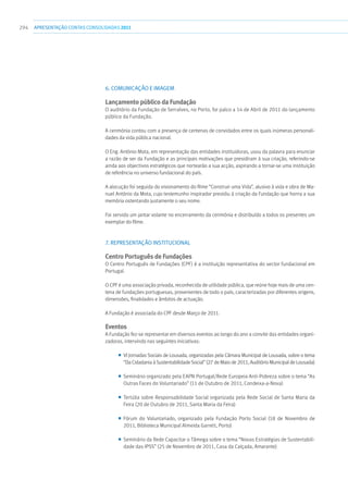 294 apresentaçãoCONTAS CONSOLIDADAS2011
6. Comunicação e Imagem
Lançamento público da Fundação
O auditório da Fundação de Serralves, no Porto, foi palco a 14 de Abril de 2011 do lançamento
público da Fundação.
A cerimónia contou com a presença de centenas de convidados entre os quais inúmeras personali-
dades da vida pública nacional.
O Eng. António Mota, em representação das entidades instituidoras, usou da palavra para enunciar
a razão de ser da Fundação e as principais motivações que presidiram à sua criação, referindo-se
ainda aos objectivos estratégicos que nortearão a sua acção, aspirando a tornar-se uma instituição
de referência no universo fundacional do país.
A alocução foi seguida do visionamento do filme “Construir uma Vida”, alusivo à vida e obra de Ma-
nuel António da Mota, cujo testemunho inspirador presidiu à criação da Fundação que honra a sua
memória ostentando justamente o seu nome.
Foi servido um jantar volante no encerramento da cerimónia e distribuído a todos os presentes um
exemplar do filme.
7. Representação institucional
Centro Português de Fundações
O Centro Português de Fundações (CPF) é a instituição representativa do sector fundacional em
Portugal.
O CPF é uma associação privada, reconhecida de utilidade pública, que reúne hoje mais de uma cen-
tena de fundações portuguesas, provenientes de todo o país, caracterizadas por diferentes origens,
dimensões, finalidades e âmbitos de actuação.
A Fundação é associada do CPF desde Março de 2011.
Eventos
A Fundação fez-se representar em diversos eventos ao longo do ano a convite das entidades organi-
zadoras, intervindo nas seguintes iniciativas:
■■ VI Jornadas Sociais de Lousada, organizadas pela Câmara Municipal de Lousada, sobre o tema
“Da Cidadania à Sustentabilidade Social” (27 de Maio de 2011, Auditório Municipal de Lousada)
■■ Seminário organizado pela EAPN Portugal/Rede Europeia Anti-Pobreza sobre o tema “As
Outras Faces do Voluntariado” (11 de Outubro de 2011, Condeixa-a-Nova)
■■ Tertúlia sobre Responsabilidade Social organizada pela Rede Social de Santa Maria da
Feira (20 de Outubro de 2011, Santa Maria da Feira)
■■ Fórum do Voluntariado, organizado pela Fundação Porto Social (18 de Novembro de
2011, Biblioteca Municipal Almeida Garrett, Porto)
■■ Seminário da Rede Capacitar o Tâmega sobre o tema “Novas Estratégias de Sustentabili-
dade das IPSS” (25 de Novembro de 2011, Casa da Calçada, Amarante)
 