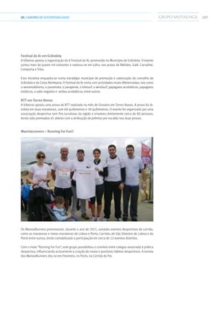 29705.CADERNODESUSTENTABILIDADE
Festival do Ar em Grândola
A Vibeiras apoiou a organização do V Festival do Ar, promovido no Município de Grândola. O evento
juntou mais de quatro mil visitantes e realizou-se em Julho, nas praias de Melides, Galé, Carvalhal,
Comporta e Tróia.
Esta iniciativa enquadra-se numa estratégia municipal de promoção e valorização do concelho de
Grândola e da Costa Alentejana. O Festival do Ar conta com actividades muito diferenciadas, tais como
o aeromodelismo, o paramotor, o parapente, o kitesurf, o windsurf, papagaios acrobáticos, papagaios
estáticos, o salto negativo e aviões acrobáticos, entre outros.
BTT em Torres Novas
A Vibeiras apoiou uma prova de BTT realizada no mês de Outubro em Torres Novas. A prova foi di-
vidida em duas maratonas, com 68 quilómetros e 38 quilómetros. O evento foi organizado por uma
associação desportiva sem fins lucrativos da região e envolveu diretamente cerca de 80 pessoas,
tendo sido premiados 45 atletas com a atribuição de prémios por escalão nas duas provas.
Manviarunners – Running For Fun!!
Os ManviaRunners promoveram, durante o ano de 2011, variados eventos desportivos de corrida,
como as maratonas e meias maratonas de Lisboa e Porto, Corridas de São Silvestre de Lisboa e do
Porto entre outras, tendo contabilizado a participação em cerca de 12 eventos distintos.
Com o mote “Running For Fun”, este grupo possibilitou o convívio entre colegas associado à prática
desportiva, influenciando activamente a criação de novos e positivos hábitos desportivos. A estreia
dos ManviaRunners deu-se em Fevereiro, no Porto, na Corrida do Pai.
 