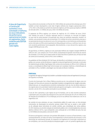 28 APRESENTAÇÃOCONTAS CONSOLIDADAS 2011
A sua carteira de encomendas no final de 2011 (508 milhões de euros) permite antecipar para 2012
também um bom desempenho a este nível. A ligeira melhoria das margens operacionais (2011:
3,7%; 2010: 3,3%), aliada ao aumento do volume de negócios, permitiu quase que duplicar o EBITDA
do mercado (2011: 14 milhões de euros; 2010: 7,8 milhões de euros).
O segmento de África registou um volume de negócios de 575 milhões de euros (2010:
626 milhões de euros). A redução registada deve-se à evolução no mercado de Angola,
no qual não foi ainda possível a recuperação dos níveis de produção esperados; mantém, no
entanto, uma excelente carteira de encomendas (735 milhões de euros), permitindo antecipar a
recuperaçãodosatrasosnasobrasemcurso.Emcontrapartida,ocrescimentodacontribuiçãodos
outros mercados em África (principalmente em Moçambique) continua a confirmar mais um ano
com excelente performance nesta geografia. Adicionalmente, o novo mix permitiu registar uma
margem EBITDA perto dos 19%.
De igual forma, na América, registou-se uma acentuada melhoria das margens (margem EBITDA de
9,8% em 2011, que compara com 7% em 2010), acompanhada de grande crescimento do volume
de actividade, a um ritmo que se espera poder ser ainda mais forte no próximo ano, em face do nível
de carteira de encomendas, tanto no Peru como no México.
As guidelines do Plano Ambição 2013 do Grupo, de diversificar a actividade e o risco, estão a ser se-
guidas com sucesso, sendo de destacar o seguinte na área da Engenharia  Construção: a conclusão
da implementação da Mota-Engil Angola; forte carteira de encomendas em África (1.611 milhões de
euros); a consolidação da Mota-Engil Central europe com resultados históricos; a diversificação da
actividade no Peru e também a abordagem aos mercados do Brasil e Colômbia.
Portugal
O segmentodenegóciosPortugalincluitambémaactividaderesidualdaáreadeEngenhariaConstrução
em Espanha e na Irlanda.
O sector da Construção Civil e Obras Públicas encontra-se em crise profunda há alguns anos em
Portugal, com fraca procura, excesso de capacidade instalada e esmagamento das margens praticadas.
Influenciado por um enquadramento económico desfavorável, fruto da crise da dívida soberana e
do exigente plano de austeridade implementado pelo governo português, o sector voltou a registar,
durante o ano de 2011, uma quebra acentuada na sua actividade.
O ano de 2011 apresentou o pior registo de que há memória, com as mais recentes estimativas
a apontarem para uma quebra de produção de cerca de 9,4% (contracção de 6,5% em 2009), fruto
de reduções de actividade de 17% na habitação, de 8,5% nos edifícios não residenciais e de 5% na
engenharia civil.
Ao contrário de anos anteriores, em que o investimento público foi usado como um dos principais
instrumentos de dinamização da economia nacional, desde 2010 que se assiste a uma tendên-
cia de utilização deste instrumento em sentido contrário, para consolidação das contas públicas.
Em 2011 observou-se uma forte redução do investimento público com o montante global dos concursos
abertos a diminuir 29,7%, o que corresponde a uma contracção de 1,2 mil milhões de euros, face aos
4,3 mil milhões de euros postos a concurso em 2010.
Os bancos portugueses continuam com grandes dificuldades no acesso ao financiamento, o que,
consequentemente, se traduz em fortes constrangimentos no financiamento da economia e numa
diminuição do investimento privado. As empresas de Engenharia  Construção confrontam-se,
em simultâneo, com uma forte pressão de desalavancagem e com um aumento significativo dos
AáreadeEngenharia
eConstrução
aumentouasua
actividadeemelhorou
osseusindicadores
deperformance
operacionalemtodos
ossegmentos,facto
evidentepeloEBITDA
geradoem
cadaregião.
 