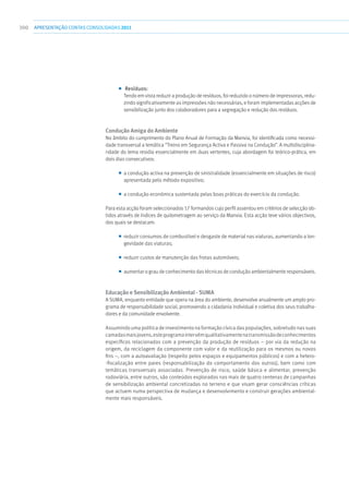 300 apresentaçãoCONTAS CONSOLIDADAS2011
■■ Resíduos:
Tendo em vista reduzir a produção de resíduos, foi reduzido o número de impressoras, redu-
zindo significativamente as impressões não necessárias, e foram implementadas acções de
sensibilização junto dos colaboradores para a segregação e redução dos resíduos.
Condução Amiga do Ambiente
No âmbito do cumprimento do Plano Anual de Formação da Manvia, foi identificada como necessi-
dade transversal a temática “Treino em Segurança Activa e Passiva na Condução”. A multidisciplina-
ridade do tema residia essencialmente em duas vertentes, cuja abordagem foi teórico-prática, em
dois dias consecutivos:
■■ a condução activa na prevenção de sinistralidade (essencialmente em situações de risco)
apresentada pelo método expositivo;
■■ a condução económica sustentada pelas boas práticas do exercício da condução.
Para esta acção foram seleccionados 17 formandos cujo perfil assentou em critérios de selecção ob-
tidos através de índices de quilometragem ao serviço da Manvia. Esta acção teve vários objectivos,
dos quais se destacam:
■■ reduzir consumos de combustível e desgaste de material nas viaturas, aumentando a lon-
gevidade das viaturas;
■■ reduzir custos de manutenção das frotas automóveis;
■■ aumentar o grau de conhecimento das técnicas de condução ambientalmente responsáveis.
Educação e Sensibilização Ambiental - Suma
A SUMA, enquanto entidade que opera na área do ambiente, desenvolve anualmente um amplo pro-
grama de responsabilidade social, promovendo a cidadania individual e coletiva dos seus trabalha-
dores e da comunidade envolvente.
Assumindo uma política de investimento na formação cívica das populações, sobretudo nas suas
camadasmaisjovens,esteprogramaintervémqualitativamentenatransmissãodeconhecimentos
específicos relacionados com a prevenção da produção de resíduos – por via da redução na
origem, da reciclagem da componente com valor e da reutilização para os mesmos ou novos
fins –, com a autoavaliação (respeito pelos espaços e equipamentos públicos) e com a hetero-
-fiscalização entre pares (responsabilização do comportamento dos outros), bem como com
temáticas transversais associadas. Prevenção de risco, saúde básica e alimentar, prevenção
rodoviária, entre outros, são conteúdos explorados nas mais de quatro centenas de campanhas
de sensibilização ambiental concretizadas no terreno e que visam gerar consciências críticas
que actuem numa perspectiva de mudança e desenvolvimento e construir gerações ambiental-
mente mais responsáveis.
 