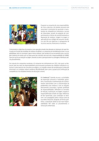 30105.CADERNODESUSTENTABILIDADE
A aposta na conquista de uma responsabilida-
de cívica colectiva e de âmbito nacional está
associada à promoção da aquisição e manu-
tenção de competências individuais e sociais
de urbanidade, através da adopção de com-
portamentos e rotinas de acondicionamento e
deposição de resíduos, triagem na origem, e
aplicação de eco-códigos de consumo, temáti-
cas que têm por objectivo a salvaguarda de
recursos naturais, financeiros e humanos.
Contrariando os objectivos da empresa como operador privado não obstante os interesses de maior fac-
turação em função das toneladas de resíduos recolhidas, as campanhas de sensibilização visam, na sua
globalidade, levar os munícipes a gerar menos resíduos, quer através do seu escoamento para a recicla-
gem (sistema de recolha que na maior parte dos contratos não está sob a responsabilidade da SUMA),
quer por via da sua redução na origem, levando os alvos a percepcionarem as vantagens individuais des-
ses procedimentos.
Do conjunto de campanhas existentes, 62 estiveram em alinhamento em 2011, das quais se des-
tacam, pelo seu valor de responsabilidade social enquanto promotora da cidadania individual e co-
lectiva e como exercício de consciência ecológica, as unidades móveis de sensibilização (Lixoteca®
Itinerante) e as unidades móveis solidárias (Reutilândia®), bem como o projecto de certificação de
competências nos estabelecimentos de educação e ensino.
As Lixotecas®
, fazendo recurso a actividades
de exploração sensorial e multimédia, garan-
tem a transmissão e sedimentação de conheci-
mentos relacionados com a caracterização da
problemática dos resíduos e com as soluções
directamente associadas à gestão partilhada
de responsabilidades. Defendem os conceitos
de redução, reutilização, reciclagem, respeito e
responsabilização através de jogos didácticos
de fácil apreensão, cujos conteúdos se desti-
nam a ser propagados pelas crianças junto da
sua esfera relacional, atingindo, de forma quali-
tativa, a população adulta (a que mais respon-
sabilidades têm sobre os procedimentos e
rotinas pró-ambientais).
 