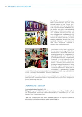 302 apresentaçãoCONTAS CONSOLIDADAS2011
A Reutilândia®
, de entre as campanhas de sen-
sibilização disponibilizadas em 2011, corres-
ponde ao projecto que mais contribui para a
responsabilidade social empresarial do Grupo
SUMA. Destinada a recolher objectos que uns já
não precisam para serem canalizados para as
franjas mais carenciadas das populações onde
actua, apostando na reutilização de bens pres-
táveis, a unidade móvel solidária alia princípios
ambientais (libertando os aterros sanitários de
resíduos com potencial de reutilização) com os
da solidariedade social, demonstrando a preo-
cupação da empresa com a comunidade envol-
vente e a sua proatividade e contributo na
minimização de problemas efectivos.
O processo de certificação de competências,
abrangendo um conjunto alargado de temáticas
relacionadas com a sensibilização para as ques-
tões ambientais no que aos resíduos sólidos diz
respeito (em termos de recolha e limpeza urba-
na), desenvolvido junto dos estabelecimentos
escolares do 1º Ciclo do Ensino Básico, faz re-
curso a manuais de sabedoria ambiental para
estimular a consciência para o exercício da cida-
dania activa de alunos, professores e família,
abordando, a propósito do tema central, temáti-
cas transversais associadas à prevenção de ris-
co e rodoviária, e à saúde alimentar e primária,
aspectos relativamente aos quais a aposta da empresa se situa no âmbito da responsabilidade social
para com a comunidade envolvente e para com os seus trabalhadores.
As restantes campanhas, embora sendo menos generalistas, também focam questões relacionadas
com a salvaguarda do ambiente e a melhoria da qualidade de vida das populações abrangidas nos
contratos de prestação de serviços.
5. COMUNIDADES E CIDADANIA
Encontro Nacional de Engenharia Civil
O Colégio de Engenharia Civil da Ordem dos Engenheiros promoveu em Março de 2011, na Facul-
dade de Engenharia da Universidade do Porto, o Encontro Nacional de Engenharia Civil sob o tema
Engenharia Civil – Desafios para o Futuro.
A Mota-Engil, patrocinadora de prata, apoiou este evento que incluiu um conjunto de conferências
proferidas por conceituados especialistas na área da engenharia civil.
 